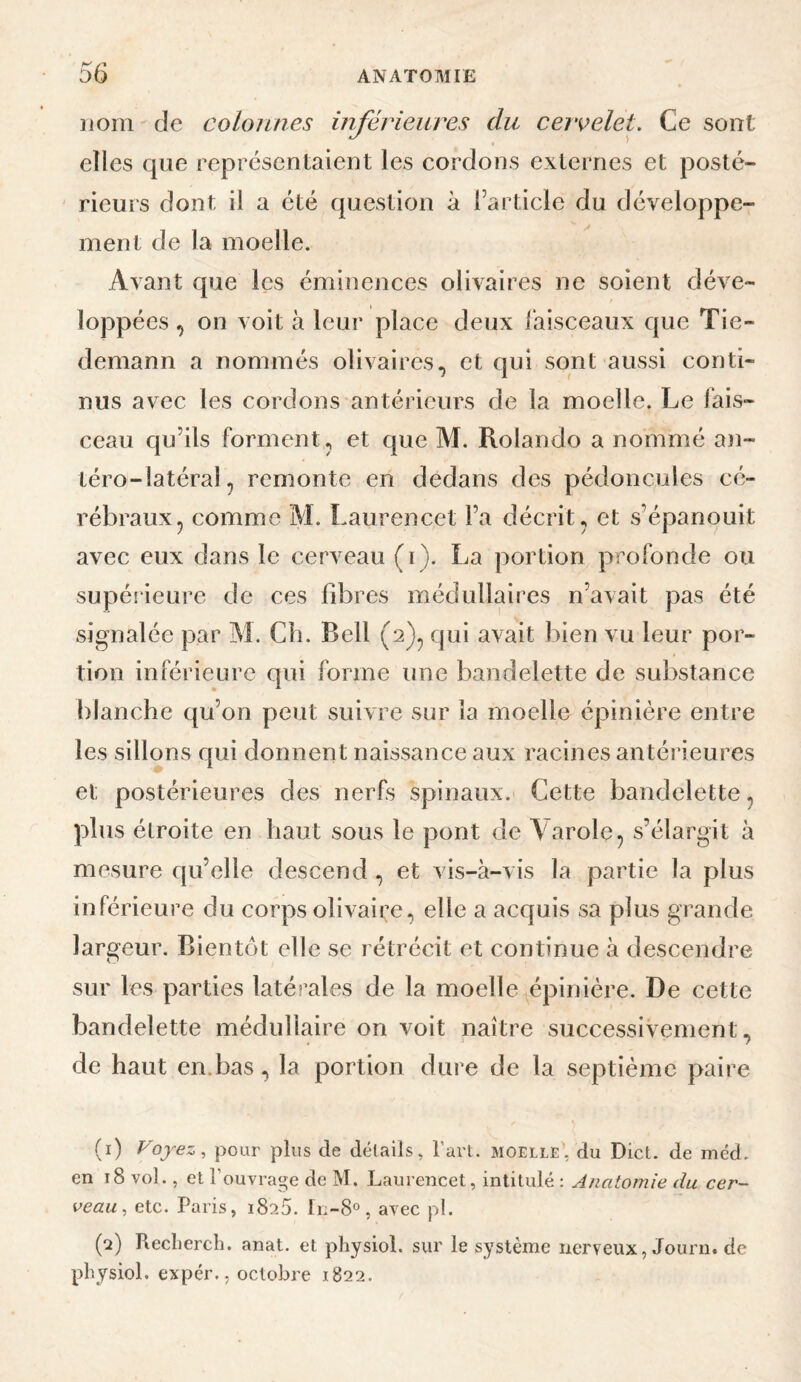 nom-de colonnes inférieures du cervelet. Ce sont elles que représentaient les cordons externes et posté- ' rieurs dont il a été question à l’article du développe¬ ment de la moelle. Avant que les éminences olivaires ne soient déve¬ loppées , on voit à leur place deux iaisceaux que Tie¬ demann a nommés olivaires, et qui sont aussi conti¬ nus avec les cordons antérieurs de la moelle. Le fais¬ ceau qu’ils forment, et que M. Rolando a nommé an- téro-latéral, remonte en dedans des pédoncules cé¬ rébraux, comme M. Laurencet l’a décrit, et s’épanouit avec eux dans le cerveau (i). La portion profonde ou supérieure de ces fibres médullaires n’avait pas été signalée par M. Cli. Bell (2), qui avait bien vu leur por¬ tion inférieure qui forme une bandelette de substance blanche qu’on peut suivre sur la moelle épinière entre les sillons qui donnent naissance aux racines antérieures et postérieures des nerfs spinaux. Cette bandelette, plus étroite en haut sous le pont de Aarole, s’élargit à mesure qu’elle descend , et vis-à-vis la partie la plus inférieure du corps olivaire, elle a acquis sa plus grande largeur. Bientôt elle se rétrécit et continue à descendre sur les parties latérales de la moelle épinière. De cette bandelette médullaire on voit naître successivement, de haut en.bas, la portion dure de la septième paire (1) Voyez, pour plus de détails, l’art, moelle, du Dict. de méd. en 18 vol., et l’ouvrage de M. Laurencet, intitulé : Anatomie du cer¬ veau, etc. Paris, 1825. Ii;-8o, avec pl. (2) Recliercli. anat. et pliysiol. sur le système nerveux, Journ. de pbysiol. expér., octobre 1822.