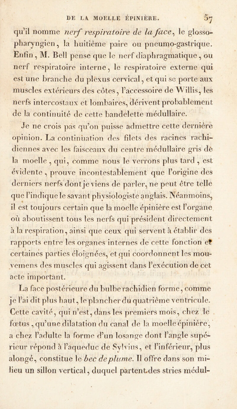 qu’il nomme nerf respiratoire de la face^ le glosso^ pharyngien, la huitième paire ou pneumo-gastrique. Enfin , M. Bell pense que le nerf diaphragmatique, ou nerf respiratoire interne, le respiratoire externe qui est une branche du plexus cervical, et qui se porte aux muscles extérieurs des cotes, l’accessoire de Wiliis, les nerfs intercostaux et lombaires, (lérivent probablement de la continuité de cette bandelette médullaire. Je ne crois pas qu’on puisse admettre cette dernière opinion. La continuation des filets des racines rachi¬ diennes avec les faisceaux du centre médullaire gris dè la moelle , qui, comme nous le verrons plus tard , est évidente , prouve incontestablement que l’origine des derniers nerfs dont je viens de parler, ne peut être telle que l’indique le savant phvsiologiste anglais. Néanmoins, il est toujours certain que la moelle épinière est l’organe où aboutissent tous les nerfs qui président directement à la respiration, ainsi que ceux qui servent à établir des rapports entre les organes internes de cette fonction et certaines parties éloignées, et qui coordonnent les mou- veinens des muscles qui agissent dans l’exécution de cet acte important. La face postérieure du bulbe rachidien forme, comme je l’ai dit plus haut, le plancher du quatrième ventricule. Cette cavité, qui n’est, dans les premiers mois, chez le . fœtus , qu’une,dilatation du canal de la moelle épinière, a chez l’adulte la forme d’un losange dont l’angle supé¬ rieur répond h l’aqueduc de Svlviiis, et l’inférieur, plus alongé, constitue le bec déplumé. Î1 offre dans son mi¬ lieu un sillon vertical, duquel partentdes stries médul-