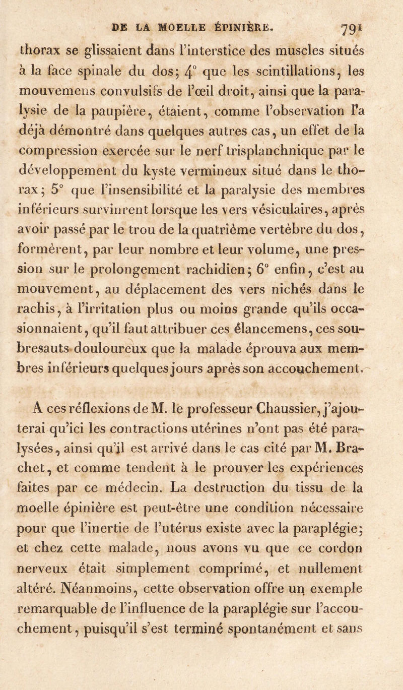 thorax se glissaient dans Tinterstice des muscles situés à la face spinale du dos; 4° les scintillations, les mouvemeiis convulsifs de l’œil droit, ainsi que la para¬ lysie de la paupière, étaient, comme l’observation Fa déjà démontré dans quelques autres cas, un effet de la compression exercée sur le nerf trisplanchnique par le développement du kyste vermineux situé dans le tho¬ rax ; 5° que l’insensibilité et la paralysie des membres inférieurs survinrent lorsque les vers vésiculaires, après avoir passé par le trou de la quatrième vertèbre du dos, formèrent, par leur nombre et leur volume, une pres¬ sion sur le prolongement rachidien; 6° enfin, c’est au mouvement, au déplacement des vers nichés dans le rachis, à l’irritation plus ou moins grande qu’ils occa¬ sionnaient, qu’il faut attribuer ces élancemens, ces sou¬ bresauts douloureux que la malade éprouva aux mem¬ bres inférieurs quelques jours après son accouchement. A ces réflexions de M. le professeur Chaussier, j’ajou¬ terai qu’ici les contractions utérines n’ont pas été para¬ lysées, ainsi qu’il est arrivé dans le cas cité par M. Bra- chet, et comme tendent à le prouver les expériences faites par ce médecin. La destruction du tissu de la moelle épinière est peut-être une condition nécessaire pour que l’inertie de l’utérus existe avec la paraplégie; et chez cette malade, nous avons vu que ce cordon nerveux était simplement comprimé, et nullement altéré. Néanmoins, cette observation offre uq exemple remarquable de l’influence de la paraplégie sur l’accou¬ chement , puisqu’il s’est terminé spontanément et sans