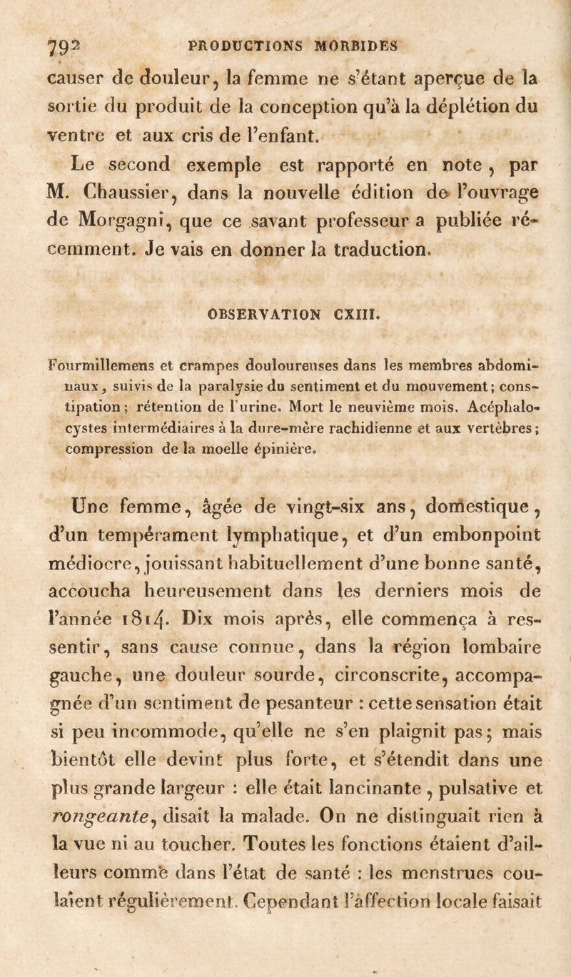 causer de douleur, la femme ne s’étant aperçue de la sortie du produit de la conception qu’à la déplétion du ventre et aux cris de l’enfant. Le second exemple est rapporté en note , par M. Chaussier, dans la nouvelle édition do l’ouvrage de Morgagnî, que ce savant professeur a publiée ré¬ cemment. Je vais en donner la traduction. OBSERVATION CXIII. Fourmillemens et crampes douloureuses dans les membres abdomi¬ naux, suivis de la paralysie du sentiment et du mouvement; cons¬ tipation; rétention de l’urine. Mort le neuvième mois. Acéplialo- cystes intermédiaires à la dure-mère rachidienne et aux vertèbres; compression de la moelle épinière. Une femme, âgée de vingt-six ans j domestique j d’un tempérament lymphatique ^ et d’un embonpoint médiocre, jouissant habituellement d’une bonne santé, accoucha heureusement dans les derniers mois de l’année i8i4* Dix mois après, elle commença à res¬ sentir , sans cause connue, dans la région lombaire gauche, une douleur sourde, circonscrite, accompa¬ gnée d’un sentiment de pesanteur : cette sensation était si peu incommode, qu’elle ne s’en plaignit pas; mais bientôt elle devint plus forte, et s’étendit dans une plus grande largeur : elle était lancinante , pulsative et rongeante J disait la malade. On ne distinguait rien à la vue ni au toucher. Toutes les fonctions étaient d’ail¬ leurs comm’e dans l’état de santé : les menstrues cou¬ laient régulièrement. Cependant l’affection locale faisait