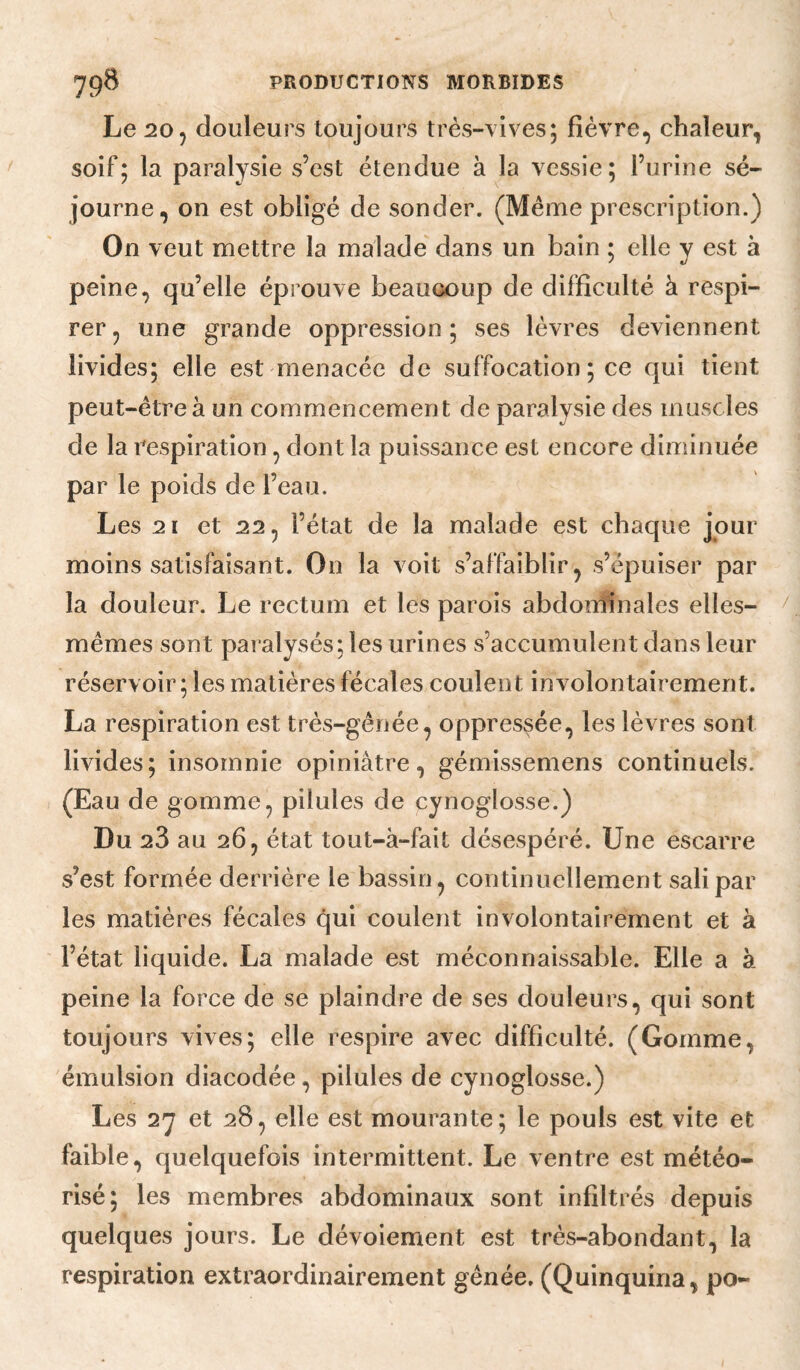 Le 205 douleurs toujours très-vives; fièvre, chaleur, soif; la paralysie s’est étendue à la vessie; l’urine sé¬ journe, on est obligé de sonder. (Même prescription.) On veut mettre la malade dans un bain ; elle y est à peine, qu’elle éprouve beaucoup de difficulté à respi¬ rer ^ une grande oppression; ses lèvres deviennent livides; elle est menacée de suffocation ; ce qui tient peut-être à un commencement de paralysie des muscles de la respiration, dont la puissance est encore diminuée par le poids de l’eau. Les 21 et 22, l’état de la malade est chaque jour moins satisfaisant. On la voit s’affaiblir, s’épuiser par la douleur. Le rectum et les parois abdonîinales elles- mêmes sont paralysés; les urines s’accumulent dans leur réservoir ; les matières fécales coulent involontairement. La respiration est très-gênée, oppressée, les lèvres sont livides; insomnie opiniâtre, gémissemens continuels. (Eau de gomme, pilules de cynoglosse.) Du 28 au 26, état tout-à-fait désespéré. Une escarre s’est formée derrière le bassin, continuellement sali par les matières fécales qui coulent involontairement et à l’état liquide. La malade est méconnaissable. Elle a à peine la force de se plaindre de ses douleurs, qui sont toujours vives; elle respire avec difficulté. (Gomme, émulsion diacodée, pilules de cynoglosse.) Les 27 et 28, elle est mourante; le pouls est vite et faible, quelquefois intermittent. Le ventre est météo- risé; les membres abdominaux sont infiltrés depuis quelques jours. Le dévoiement est très-abondant, la respiration extraordinairement gênée, (Quinquina, po-