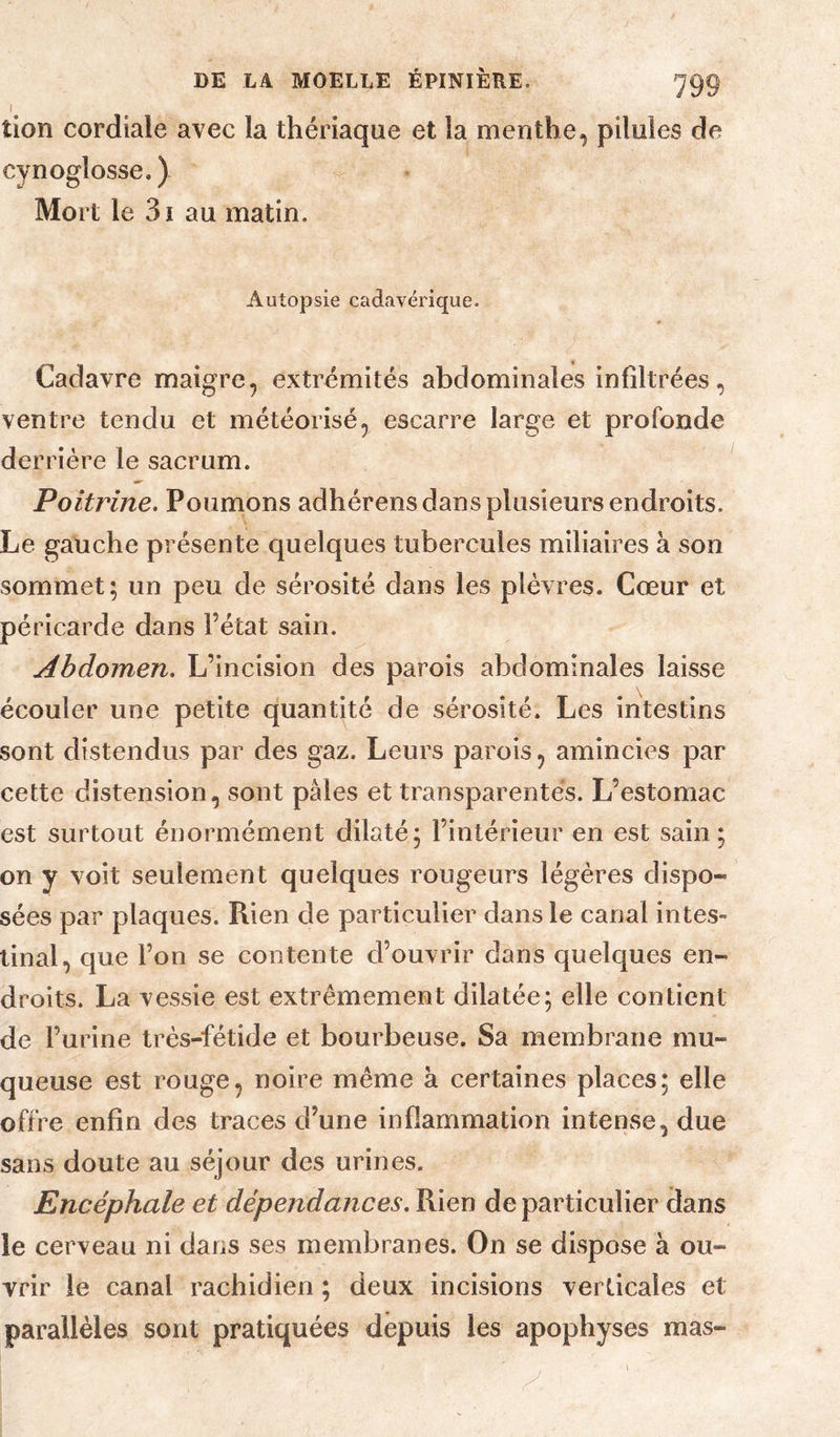 tion cordiale avec la thériaque et la menthe, pilules de cynoglosse.) Mort le 3i au matin. Autopsie cadavérique. Cadavre maigre, extrémités abdominales infiltrées, ventre tendu et météorisé, escarre large et profonde derrière le sacrum. Poitrine. Poumons adhérens dans plusieurs endroits. Le gauche présente quelques tubercules miliaires à son sommet; un peu de sérosité dans les plèvres. Cœur et péricarde dans l’état sain. Abdomen. L’incision des parois abdominales laisse écouler une petite quantité de sérosité. Les intestins sont distendus par des gaz. Leurs parois, amincies par cette distension, sont pâles et transparentes. L’estomac est surtout énormément dilaté; l’intérieur en est sain; on y voit seulement quelques rougeurs légères dispo¬ sées par plaques. Rien de particulier dans le canal intes¬ tinal, que l’on se contente d’ouvrir dans quelques en¬ droits. La vessie est extrêmement dilatée; elle contient de l’urine très-fétide et bourbeuse. Sa membrane mu¬ queuse est rouge, noire même à certaines places; elle offre enfin des traces d’une inflammation intense, due sans doute au séjour des urines. Encéphale et dépendances. Rien de particulier dans le cerveau ni dans ses membranes. On se dispose à ou¬ vrir le canal rachidien ; deux incisions verticales et parallèles sont pratiquées depuis les apophyses mas-