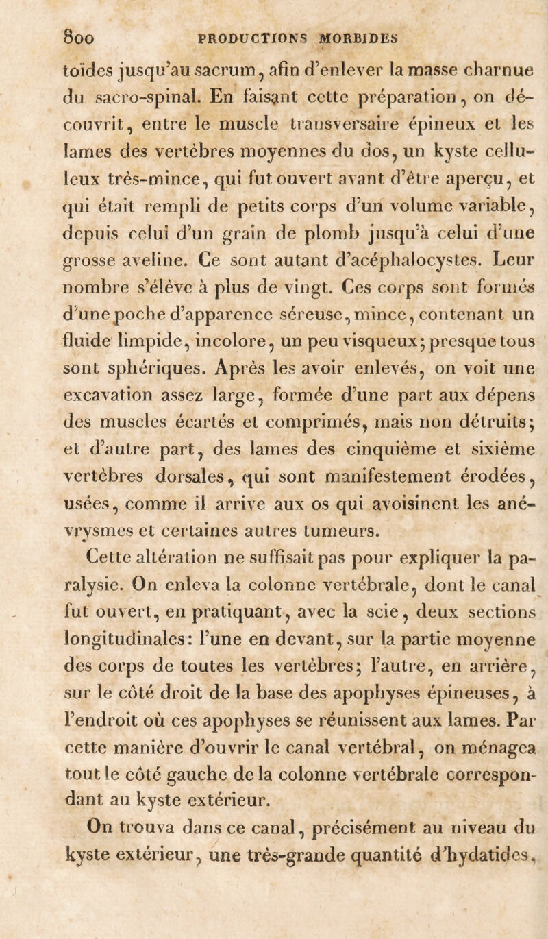 I toïdes jusqu’au sacrum, afin d’enlever la masse charnue du sacro-spinal. En faisant cette préparation, on dé¬ couvrit, entre le muscle transversaire épineux et les lames des vertèbres moyennes du dos, un kyste cellu¬ leux très-mince, qui fut ouvert avant d’élre aperçu, et qui était rempli de petits corps d’un volume variable, depuis celui d’un grain de plomb jusqu’à celui d’une grosse aveline. Ce sont autant d’acéphalocystes. Leur nombre s’élève à plus de vingt. Ces corps sont formés d’une poche d’apparence séreuse, mince, contenant un fluide limpide, incolore, un peu visqueux; presque tous sont sphériques. Ap rès les avoir enlevés, on voit une excavation assez large, formée d’une part aux dépens des muscles écartés et comprimés, mais non détruits; et d’autre part, des lames des cinquième et sixième vertèbres dorsales, qui sont manifestement érodées, usées, comme il arrive aux os qui avoisinent les ané¬ vrysmes et certaines autres tumeurs. « Cette altération ne suffisait pas pour expliquer la pa¬ ralysie. On enleva la colonne vertébrale, dont le canal fut ouvert, en pratiquant, avec la scie, deux sections longitudinales: l’une en devant, sur la partie moyenne des corps de toutes les vertèbres; l’autre, en arrière, sur le côté droit de la base des apophyses épineuses, à l’endroit où ces apophyses se réunissent aux lames. Par cette manière d’ouvrir le canal vertébral, on ménagea tout le côté gauche de la colonne vertébrale correspon¬ dant au kyste extérieur. On trouva dans ce canal, précisément au niveau du kyste extérieur, une très-grande quantité d’hydatides,