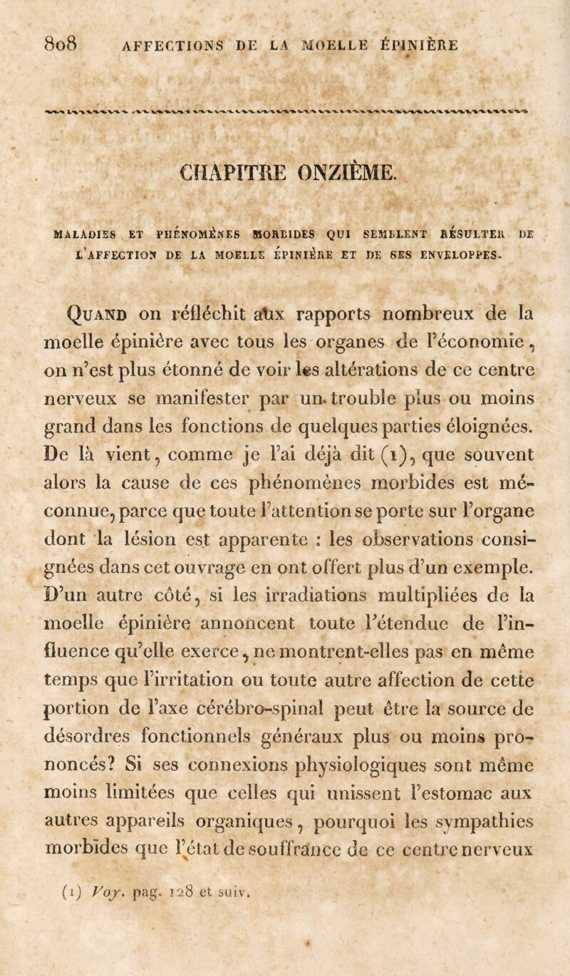 CHAPITRE ONZIÈME. MALADIES ET PHENOMENES MOREIDES QUI SEMBLENT RÉSULTER DE l’affection de la moelle Épinière et de ses enveloppes- Quand on réfléchit ahx rapports nombreux de la moelle épinière avec tous les organes de l’économie, on n’est plus étonné de voir les altérations de ce centre nerveux se manifester par un. trouble plus ou moins grand dans les fonctions de quelques parties éloignées. De là vient 5 comme je l’ai déjà dit (i), que souvent alors la cause de ces phénomènes morbides est mé¬ connue, parce que toute l’attention se porte sur l’organe dont la lésion est apparente : les observations consi¬ gnées dans cet ouvrage en ont offert plus d’un exemple. D’un autre côté, si les irradiations multipliées de la moelle épinière annoncent toute Tétendue de l’in¬ fluence qu’elle exerce, ne montrent-elles pas en même temps que l’irritation ou toute autre affection de cette portion de l’axe cérébro-spinal peut être la source de désordres fonctionnels généraux plus ou moins pro¬ noncés? Si ses connexions physiologiques sont même moins limitées que celles qui unissent l’estomac aux autres appareils organiques, pourquoi les sympathies morbides que Fétat de souffrance de ce centre nerveux (i) Voj, pag. 128 et suiv.