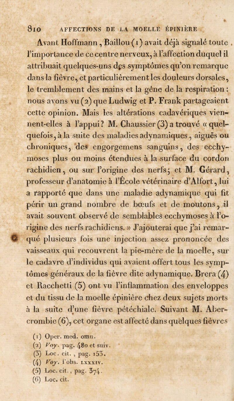 Avant Hoffmann, Bâillon(i) avait déjà signalé tonte . l’importance de ce centre nervenx^ à l’affection dnqnel il attribnait qnelqnes-nns dps symptômes qn’on remarqne dans la fièvre^ et particnlièrement les donlenrs dorsales, le tremblement des mains et la gêne de la respiration : nons avons vn (2) qne Lndwig et P. Frank partageaient cette opinion. Mais les altérations cadavériques vien¬ nent-elles à l’appui? M. Ghaussier (3)a trouvé « quel¬ quefois, à la suite des maladies adynamiques , aiguës ou chroniques, des engorgemens sanguins, des ecchy¬ moses plus ou moins étendues à la surface du cordon rachidien, ou sur l’origine des nerfs; et M. Gérard, professeur d’anatomie à l’École vétérinaire d’Alfort, lui a rapporté que dans une maladie adynamique qui fit périr un grand nombre de bœufs et de moutons, il avait souvent observé de semblables ecchymoses à l’o¬ rigine des nerfs rachidiens. » J’ajouterai que j’ai remar- % qué plusieurs fois une injection assez prononcée des vaisseaux qui recouvrent la pie-mère de la moelle, sur le cadavre d’individus qui avaient offert tous les symp¬ tômes généraux de la fièvre dite adynamique. Brera (4) et Racchetti (5) ont vu l’inflammation des enveloppes et du tissu de la moelle épinière chez deux sujets morts à la suite d’une fièvre pétéchiale. Suivant M. Aber- crombie (6), cet organe est affecté dans quelques fièvres (1) Oper. med. omn. (2) Foy. pag. 480 et siiiv. (5) Loc. cit. , pag. i55. (4) i’obs. Lxxxiv. (5) Loc. cit., pag. 374*