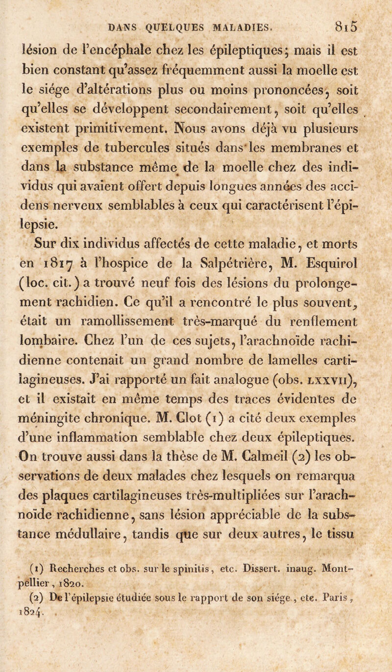 lésion de Tencéphale chez les épileptiques; mais il est bien constant qu’assez fréquemment aussi la moelle est le siège d’altérations plus ou moins prononcées ^ soit qu’elles se développent secondairement ^ soit qu’elles existent primitivement. Nous avons déjà vu plusieurs exemples de tubercules situés dans* les membranes et dans la substance même de la moelle chez des indi- * vidus qui avaient offert depuis longues années des acci- dens nerveux semblables à ceux qui caractérisent l’épi¬ lepsie. Sur dix individus affectés de cette maladie, et morts en 1817 à l’hospice de la Salpétrière, M. Esquirol (loc. cit.) a trouvé neuf fois des lésions du prolonge¬ ment rachidien. Ce qu’il a rencontré le plus souvent^ était un ramollissement très-marqué du renflement lombaire. Chez l’un de ces sujets^ l’arachnoïde rachi¬ dienne contenait un grand nombre de lamelles carti¬ lagineuses. J’ai rapporté un fait analogue (obs. lxxvii), et il existait en même temps des traces évidentes de méningite chronique. M. Clôt (i) a cité deux exemples d’une inflammation semblable chez deux épileptiques. On trouve aussi dans la thèse de M. Calmeil (2) les ob¬ servations de deux malades chez lesquels on remarqua des plaques cartilagineuses très-multipliées sur l’arach¬ noïde rachidienne, sans lésion appréciable de la subs¬ tance médullaire, tandis que sur deux autres, le tissu (1) Recherches et obs. sur le spinitis, etc. Dissert, inaug. Mont» pëllier, 1820. (2) De l’épilepsie étudiée sous le rapport de son siège , ete. Paris, 1824.