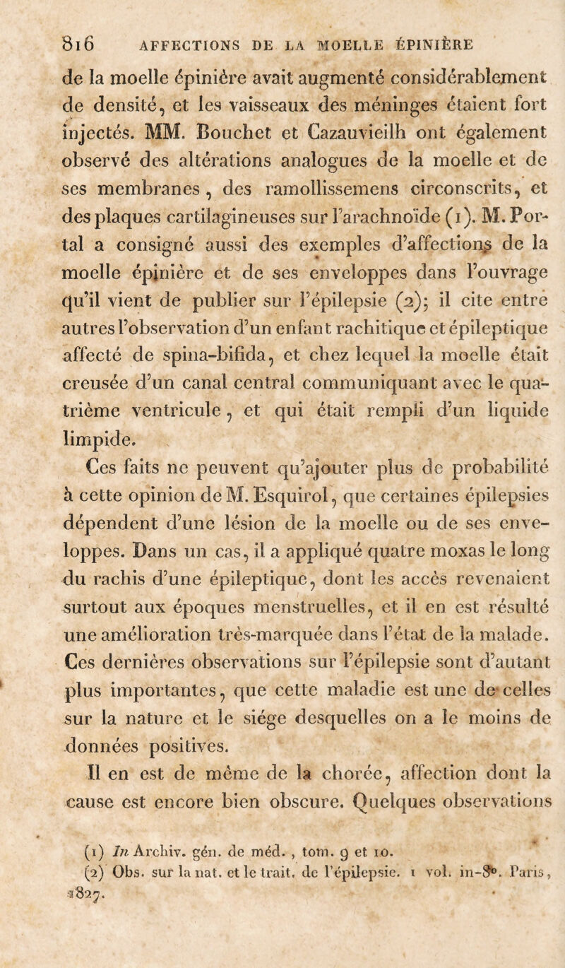 de la moelle épinière avait augmenté considérablement de densité, et les vaisseaux des méninges étaient fort injectés. MM, Bouchet et Gazauvieilh ont également observé des altérations analogues de la moelle et de ses membranes , des ramollissemens circonscrits, et des plaques cartilagineuses sur Farachnoïde (i), M. Por¬ tai a consigné aussi des exemples d’affection^ de la moelle épinière et de ses enveloppes dans l’ouvrage qu’il vient de publier sur l’épilepsie (a); il cite entré autres l’observation d’un enfan t rachitique et épileptique affecté de spina-bifida, et chez lequel la moelle était creusée d’un canal central communiquant avec le qua¬ trième ventricule, et qui était rempli d’un liquide limpide. Ces faits ne peuvent qu’ajouter plus de probabilité h cette opinion deM. Esquirol, que certaines épilepsies dépendent d’une lésion de la moelle ou de ses enve¬ loppes. Dans un cas, il a appliqué quatre moxas le long du rachis d’une épileptique, dont les accès revenaient surtout aux époques menstruelles, et il en est résulté une amélioration très-marquée dans l’état de la malade. Ces dernières observations sur l’épilepsie sont d’autant plus importantes, que cette maladie est une de*celles sur la nature et le siège desquelles on a le moins de données positives. Il en est de meme de la chorée, affection dont la cause est encore bien obscure. Quelques observations (1) Archiv. géii. de méd. , tom. 9 et 10. (2) Obs. sur la nat. et le trait, de l’épilepsie, i voL Paris, ■2822.