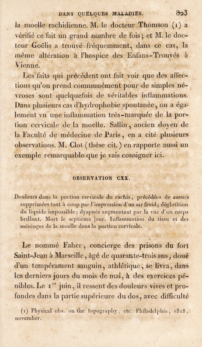 la moelle rachidienne. M. le docteur Thomson (i) a vérifié ce fait un grand nombre de fois ; et M. le doc¬ teur Goëlis a trouvé fréquemment, dans ce cas, la meme altération à Fhospice des Enfans-Trouvés à Vienne. Les faits qui précèdent ont fait voir que des affec¬ tions qu’on prend communément pour de simples né¬ vroses sont quelquefois de véritables inflammations. Dans plusieurs cas d’hydrophobie spontanée, on a éga¬ lement vu une inflammation très-marquée de la por¬ tion cervicale de la moelle. Sallin, ancien doyen de la Faculté de médecine de Paris, en a cité plusieurs observations. M. Clôt (thèse cit.) en rapporte aussi un exemple remarquable que je vais consigner ici. OBSERVATION CXX. Douleurs dans la portion cervicale du rachis, précédées de sueurs supprimées tout à coup par l’impression d’un air froid; déglutition du liquide impossible ; dyspnée augmentant par la vue d’un corps brillant. Mort le septième jour. Inflammation du tissu et des méninges de la moelle dans la portion cervicale. Le nommé Faher’, concierge des prisons du fort Saint-Jean à Marseille, âgé de quarante-trois ans^ doué d’un tempérament sanguin, athlétique, se livra, dans les derniers jours du mois de mai, à des exercices pé¬ nibles. Le Ijuin, il ressent des douleurs vives et pro¬ fondes dans la partie supérieure du dos, avec difficulté (i) Physical obs. on tne lopogiapby, etc. Philadelphia, ï8i8, november.