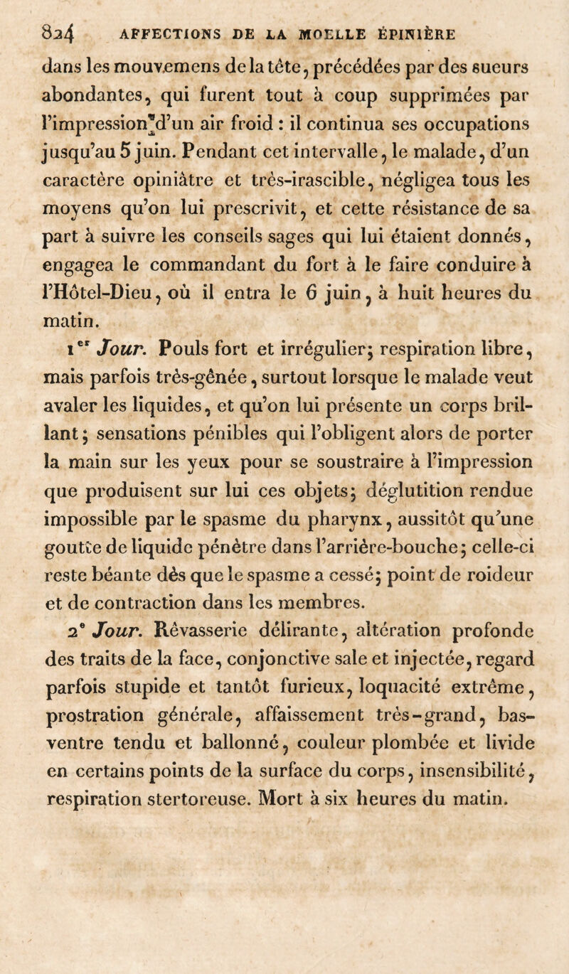 dans les mouv.emens delà tête, précédées par des sueurs abondantes, qui furent tout à coup supprimées par rimpression^d’un air froid : il continua ses occupations jusqu’au 5 juin. Pendant cet intervalle, le malade, d’un caractère opiniâtre et très-irascible, négligea tous les moyens qu’on lui prescrivit, et cette résistance de sa part à suivre les conseils sages qui lui étaient donnés, engagea le commandant du fort à le faire conduire à l’Hôtel-Dieu, où il entra le 6 juin, à huit heures du matin. 1 Jour. Pouls fort et irrégulier; respiration libre, mais parfois très-gênée, surtout lorsque le malade veut avaler les liquides, et qu’on lui présente un corps bril¬ lant ; sensations pénibles qui l’obligent alors de porter la main sur les yeux pour se soustraire à l’impression que produisent sur lui ces objets; déglutition rendue impossible par le spasme du pharynx, aussitôt qu^’une goutte de liquide pénètre dans l’arrière-bouche; celle-ci reste béante dès que le spasme a cessé; point de roideur et de contraction dans les membres. 2^ Jour. Rêvasserie délirante, altération profonde des traits de la face, conjonctive sale et injectée, regard parfois stupide et tantôt furieux, loquacité extrême, prostration générale, affaissement très-grand, bas- ventre tendu et ballonné, couleur plombée et livide en certains points de la surface du corps, insensibilité, respiration stertoreuse. Mort à six heures du matin.