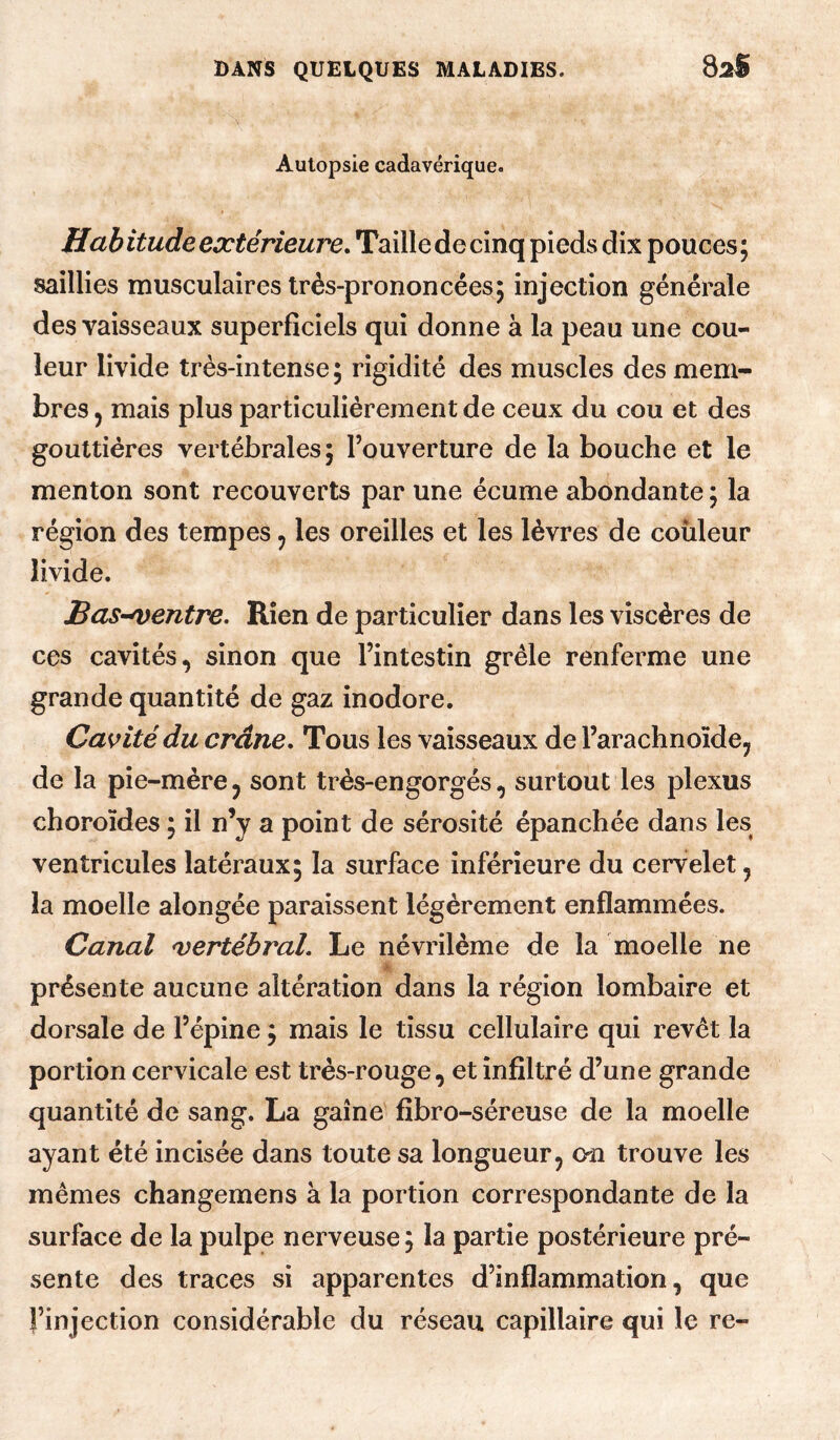 82S Autopsie cadavérique. Habitude extérieure. Taille de cinq pieds dix pouces; saillies musculaires très-prononcées; injection générale des vaisseaux superficiels qui donne à la peau une cou¬ leur livide très-intense ; rigidité des muscles des mem¬ bres 5 mais plus particulièrement de ceux du cou et des gouttières vertébrales; l’ouverture de la bouche et le menton sont recouverts par une écume abondante ; la région des tempes ^ les oreilles et les lèvres de couleur livide. Bas-Centre. Rien de particulier dans les viscères de ces cavités, sinon que l’intestin grêle renferme une grande quantité de gaz inodore. Cavité du crâne. Tous les vaisseaux de l’arachnoïde, de la pie-mère, sont très-engorgés, surtout les plexus choroïdes ; il n’y a point de sérosité épanchée dans les ventricules latéraux; la surface inférieure du cervelet, la moelle alongée paraissent légèrement enflammées. Canal ^vertébral. Le névrilème de la moelle ne h- présente aucune altération dans la région lombaire et dorsale de l’épine ; mais le tissu cellulaire qui revêt la portion cervicale est très-rouge, et infiltré d’une grande quantité de sang. La gaine fibro-séreuse de la moelle ayant été incisée dans toute sa longueur, on trouve les mêmes changemens à la portion correspondante de la surface de la pulpe nerveuse ; la partie postérieure pré¬ sente des traces si apparentes d’inflammation, que l’injection considérable du réseau capillaire qui le re-