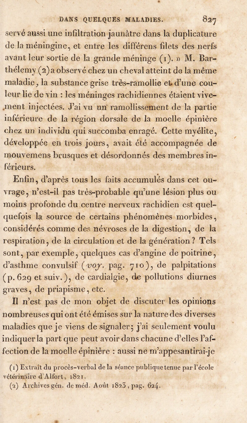 serve aussi une infiltration jaunâtre dans la duplicature de la méningine.^ et entre les différens filets des nerfs avant leur sortie de la grande méninge (i). » M. Bar¬ thélemy (2) a observé chez un cheval atteint de la même maladie la substance grise très-ramollie et» d’une cou¬ leur lie de vin : les méninges rachidiennes étaient vive- .ment injectées. J’ai vu un ramollissement de la partie inférieure de la région dorsale de la moelle épinière chez un individu qui succomba enragé. Cette myélite, développée en trois jours, avait été accompagnée de mouvemens brusques et désordonnés des membres in¬ férieurs. Enfin, diaprés tous les faits accumulés dans cet ou¬ vrage, n’est-il pas très-probable qu’une lésion plus ou moins profonde du centre nerveux rachidien est quel¬ quefois la source de certains phénomènes morbides, considérés comme des névroses de la digestion, de la respiration, de la circulation et de la génération? Tels sont, par exemple, quelques cas d’angine de poitrine, d’asthme convulsif (^>qy. pag. 710), de palpitations (p. 629 et suiv.), de cardialgie, de pollutions diurnes graves, de priapisme, etc. Il n’est pas de mon objet de discuter les opinions nombreuses qui ont été émises sur la nature des diverses maladies que je viens de signaler^ j’ai seulement voulu indiquer la part que peut avoir dans chacune d’elles l’af¬ fection de la moelle épinière : aussi ne m’appesantirai-je (1) Extrait du procès-verbal delà séance publique tenue par l’école vétérinaire d’Alfort, 1821. (2) Archives gén. de méd. Août 1823, pag, 624.