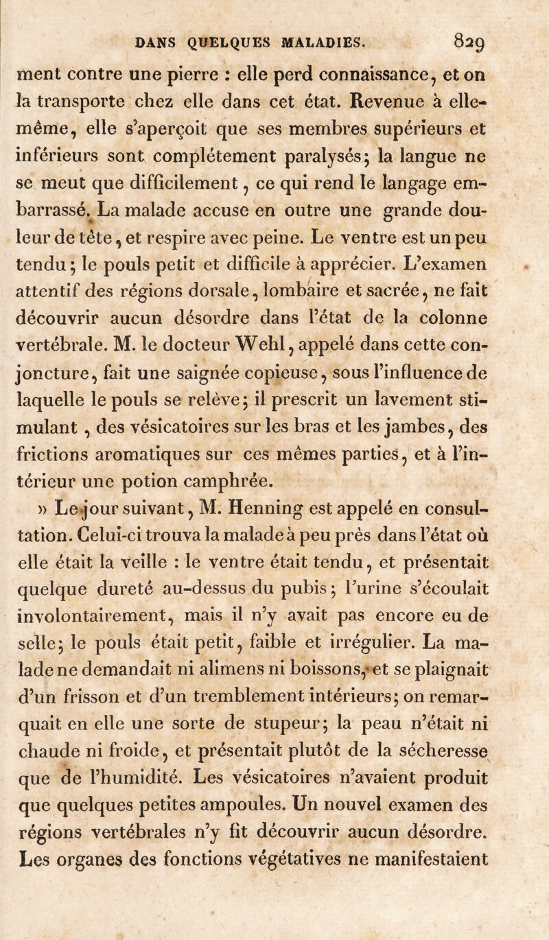 ment contre une pierre : elle perd connaissance, et on la transporte chez elle dans cet état. Revenue à elle- même, elle s’aperçoit que ses membres supérieurs et inférieurs sont complètement paralysés; la langue ne se meut que difficilement, ce qui rend le langage em¬ barrassé. La malade accuse en outre une grande dou¬ leur de tête, et respire avec peine. Le ventre est un peu tendu ; le pouls petit et difficile à apprécier. L’examen attentif des régions dorsale, lombaire et sacrée, ne fait découvrir aucun désordre dans l’état de la colonne vertébrale. M. le docteur Wehl, appelé dans cette con¬ joncture, fait une saignée copieuse, sous l’influence de laquelle le pouls se relève; il prescrit un lavement sti¬ mulant , des vésicatoires sur les bras et les jambes, des frictions aromatiques sur ces mêmes parties, et à l’in¬ térieur une potion camphrée. » Le jour suivant, M. Henning est appelé en consul¬ tation. Celui-ci trouva la malade à peu près dans l’état où elle était la veille : le ventre était tendu, et présentait quelque dureté au-dessus du pubis ; burine s’écoulait involontairement, mais il n’y avait pas encore eu de selle; le pouls était petit, faible et irrégulier. La ma¬ lade ne demandait ni alimens ni boissons,’et se plaignait d’un frisson et d’un tremblement intérieurs; on remar¬ quait en elle une sorte de stupeur; la peau n’était ni chaude ni froide, et présentait plutôt de la sécheresse^ que de l’humidité. Les vésicatoires n’avaient produit que quelques petites ampoules. Un nouvel examen des régions vertébrales n’y fît découvrir aucun désordre. Les organes des fonctions végétatives ne manifestaient