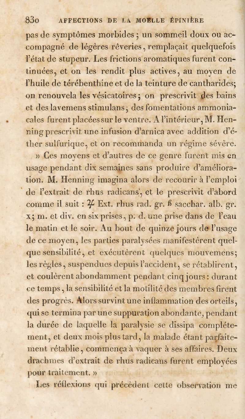 pas (Je symptômes morbides ; un sommeil doux ou ac¬ compagné de légères rêveries, remplaçait quelquefois l’état de stupeur. Les frictions aromatiques furent con¬ tinuées, et on les rendit plus actives, au moyen de l’huile de térébenthine et de la teinture de cantharides; on renouvela les vésicatoires; on prescrivit des bains et deslavemens stimulans, des fomentations ammonia¬ cales furent placées sur le ventre. A l’intérieur, M. Hen- ning prescrivit une infusion d’arnica avec addition d’é¬ ther sulfurique, et on recommanda un régime sévère. » Ces moyens et d’autres de ce genre furent mis en usage pendant dix semaines sans produire d’améliora¬ tion. M. Henning imagina alors de recourir à l’emploi ' de l’extrait de rhus radicans, et le prescrivit d’abord comme il suit : ^ Ext. rhus rad. gr. f sacchar. alb. gr. x; m. et div. en six prises, p. d. une prise dans de l’eau le matin et le soir. Au bout de quinze jours de l’usage de ce moyen, les parties paralysées manifestèrent quel¬ que sensibilité, et exécutèrent quelques mouvemens; les règles, suspendues depuis l’accident, se rétablirent, et coulèrent abondamment pendant cinq jours: durant ce temps, la sensibilité et la motilité des membres firent des progrès. Alors survint une inflammation des orteils, qui se termina par une suppuration abondante^ pendant la durée de laquelle la paralysie se dissipa complète¬ ment, et deux mois plus tard, la malade étant parfaite¬ ment rétablie, commença à vaquer à ses affaires. Deux drachmes d’extrait de rhus radicans furent employées pour traitement. » Les réflexions qui précèdent cette observation me