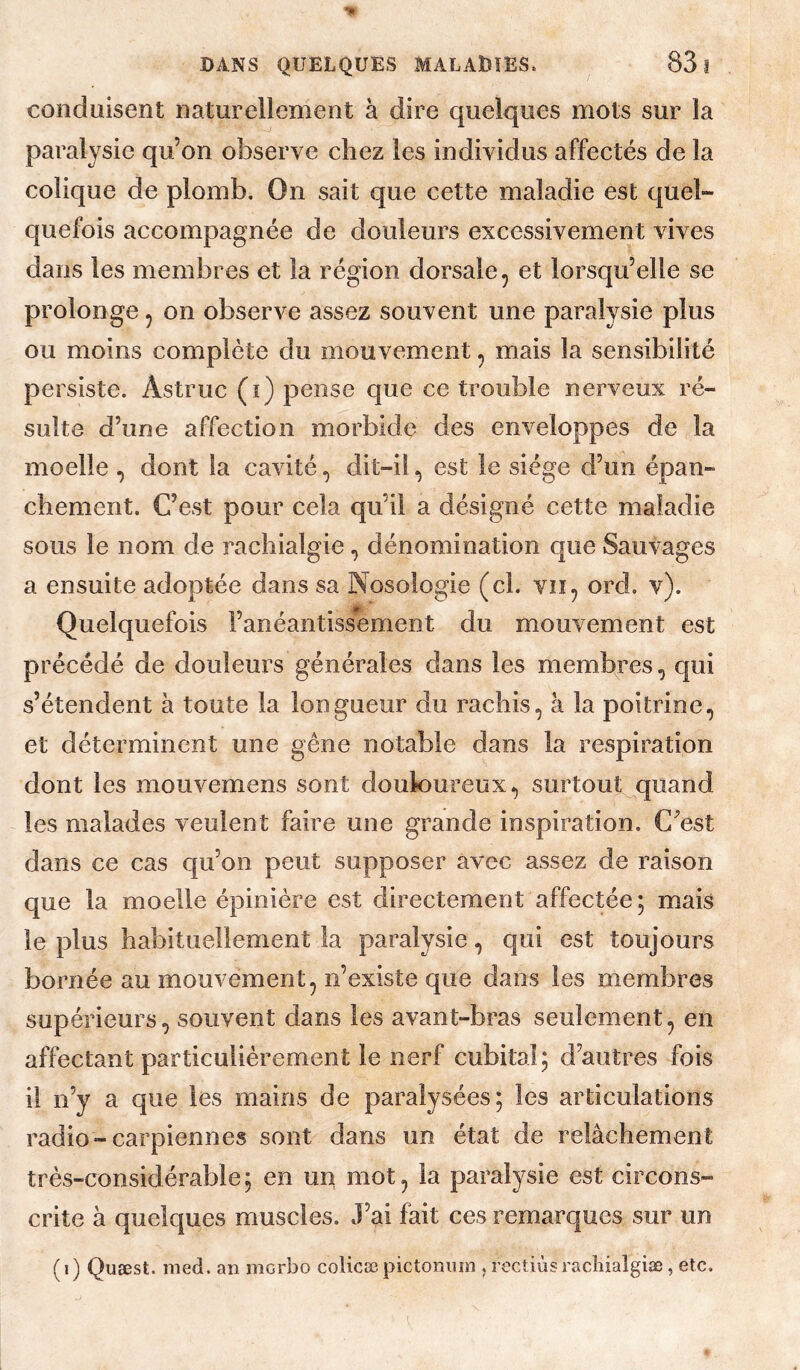 conduisent naturellement à dire quelques mots sur la paralysie qu’on observe chez les individus affectés de la colique de plomb. On sait que cette maladie est quel¬ quefois accompagnée de douleurs excessivement vives dans les membres et la région dorsale, et lorsqu’elle se prolonge, on observe assez souvent une paralysie plus ou moins complète du mouvement, mais la sensibilité persiste. Astruc (i) pense que ce trouble nerveux ré¬ sulte d’une affection morbide des enveloppes de la moelle , dont la cavité, dit-il, est le siège d’un épan¬ chement. C’est pour cela qu’il a désigné cette maladie sous le nom de rachialgie, dénomination que Sauvages a ensuite adoptée dans sa Nosologie (ci. vu, ord. v). Quelquefois l’anéantissement du mouvement est précédé de douleurs générales dans les membres, qui s’étendent à toute la longueur du rachis, à la poitrine, et déterminent une gêne notable dans la respiration dont les mouvemens sont douloureux, surtout quand les malades veulent faire une grande inspiration. C^est dans ce cas cju’on peut supposer avec assez de raison que la moelle épinière est directement affectée; mais le plus habituellement la paralysie, qui est toujours bornée au mouvement, n’existe que dans les membres supérieurs, souvent dans les avant-bras seulement, en affectant particulièrement le nerf cubital; d’autres fois il n’y a que les mains de paralysées; les articulations radio-carpienn es sont dans un état de relâchement très-considérable; en un mot, la paralysie est circons¬ crite à quelques muscles. J’ai fait ces remarques sur un ( I ) Quæst. med. an morbo colicæ pictoniiin , rectiùs racîiialgiæ, etc.