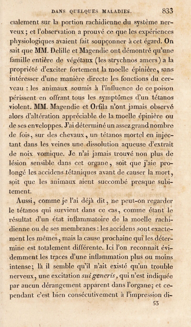 cialement sur la portion rachidienne du système ner¬ veux ; et l’observation a prouvé ce que les expériences physiologiques avaient fait soupçonner à cet égard. On sait que MM. Delille et Magendie ont démontré qu’une famille entière de végétaux (les strychnos amers) a la propriété d’exciter fortement la moelle épinière, sans intéresser d’une manière directe les fonctions du cer¬ veau : les animaux soumis à l’influence de ce poison périssent en offrant tous les symptômes d’un tétanos violent. MM. Magendie et Orfila n’ont jamais observé alors d’altération appréciable de la moelle épinière ou de ses enveloppes. J’ai déterminé un assez grand nombre de fois, sur des chevaux, un tétanos mortel en injec¬ tant dans les veines une dissolution aqueuse d’extrait de noix vomique. Je n’ai jamais trouvé non plus de lésion sensible dans cet organe, soit que j’aie pro¬ longé les accidens tétaniques avant de causer la mort, soit que les animaux aient succombé presque subi¬ tement. Aussi, comme je l’ai déjà dit, ne peut-on regarder le tétanos qui survient dans ce cas, comme étant le résultat d’un état inflammatoire de la moelle rachi¬ dienne ou de ses membranes : les accidens sopt exacte¬ ment les mêmes, mais la cause prochaine qui les déter¬ mine est totalement différente. Ici l’on reconnaît évi¬ demment les traces d’une inflammation plus ou moins intense; là il semble qu’il n’ait existé qu’un trouble nerveux, une excitation suigeneriSy qui n’est indiquée par aucun dérangement apparent dans l’organe; et ce¬ pendant c’est bien consécutivement à l’impression di- 53