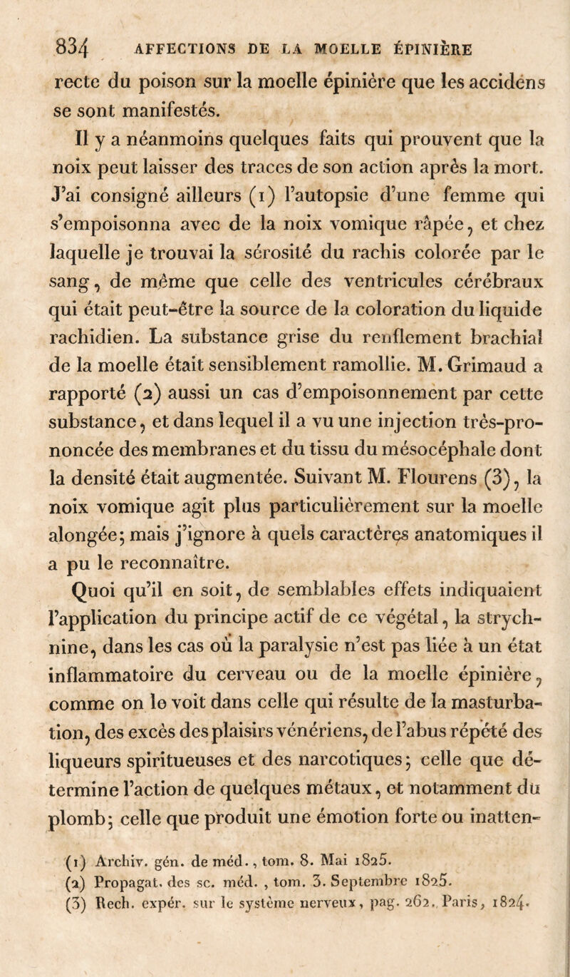 recto du poison sur la moelle épinière que les accidéns se sont manifestés. Il y a néanmoins quelques faits qui prouvent que la noix peut laisser des traces de son action après la mort. J’ai consigné ailleurs (i) l’autopsie d’une femme qui s’empoisonna avec de la noix vomique râpée, et chez laquelle je trouvai la sérosité du rachis colorée par le sang, de même que celle des ventricules cérébraux qui était peut-être la source de la coloration du liquide rachidien. La substance grise du renflement brachial de la moelle était sensiblement ramollie. M. Grimaud a rapporté (2) aussi un cas d’empoisonnement par cette substance, et dans lequel il a vu une injection très-pro¬ noncée des membranes et du tissu du mésocéphale dont la densité était augmentée. Suivant M. Flourens (3), la noix vomique agit plus particulièrement sur la moelle alongée; mais j’ignore à quels caractères anatomiques il a pu le reconnaître. Quoi qu’il en soit, de semblables effets indiquaient l’application du principe actif de ce végétal, la strych¬ nine, dans les cas où la paralysie n’est pas liée à un état inflammatoire du cerveau ou de la moelle épinière, comme on le voit dans celle qui résulte de la masturba¬ tion, des excès des plaisirs vénériens, de l’abus répété des liqueurs spiritueuses et des narcotiques ; celle que dé¬ termine l’action de quelques métaux, et notamment dû plomb; celle que produit une émotion forte ou inatten- (1) Archiv. gén. de méd., tom. 8. Mai 1826. (2) Propagat. des sc. méd. , tom. 3. Septembre 1825. (3) Rech. expér. sur le système nerveux, pag. 262., Paris, 1824*