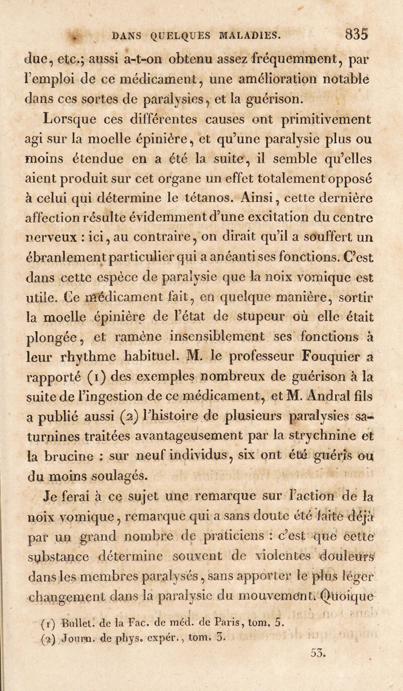 (lue, etc.; aussi a-t-on obtenu assez fréquemment, par l’emploi de ce médicament, une amélioration notable dans ces sortes de paralysies, et la guérison. Lorsque ces différentes causes ont primitivement agi sur la moelle épinière, et qu’une paralysie plus ou moins étendue en a été la suite, il semble qu’elles aient produit sur cet organe un effet totalement opposé à celui qui détermine le tétanos. Ainsi, cette dernière affection résulte évidemment d’une excitation du centre nerveux : ici, au contraire, on dirait qu’il a souffert un ébranlement particulier qui a anéanti ses fonctions. C’est dans cette espèce de paralysie que la noix vomique est utile. Ce médicament fait, en quelque manière, sortir la moelle épinière de l’état de stupeur où elle était plongée, et ramène insensiblement ses fonctions à leur rhythme habituel. M. le professeur Fouquier a rapporté (i) des exemples nombreux de guérison à la suite de l’ingestion de ce médicament, et M. Andral fils a publié aussi (2) Thistoire de plusieurs paralysies sa¬ turnines traitées avantageusement par la strychnine et la brucine : sur neuf individus, six ont été guéris ou du moins soulagés. Je ferai à ce sujet une remarque sur Faction de la noix vomique, remarque qui a sans doute été farté déjà par un grand nombre de praticiens : c’est que cette substance détermine souvent de violentes douleurs' dans les membres paralysés, sans apporter le plus léger changement dans la paralysie du mouvementi l^uoique (1) Bullet. de la Fac. de méd. de Paris, tom. 5. (2) Joum. de pliys. expér., tom, 5. 53.