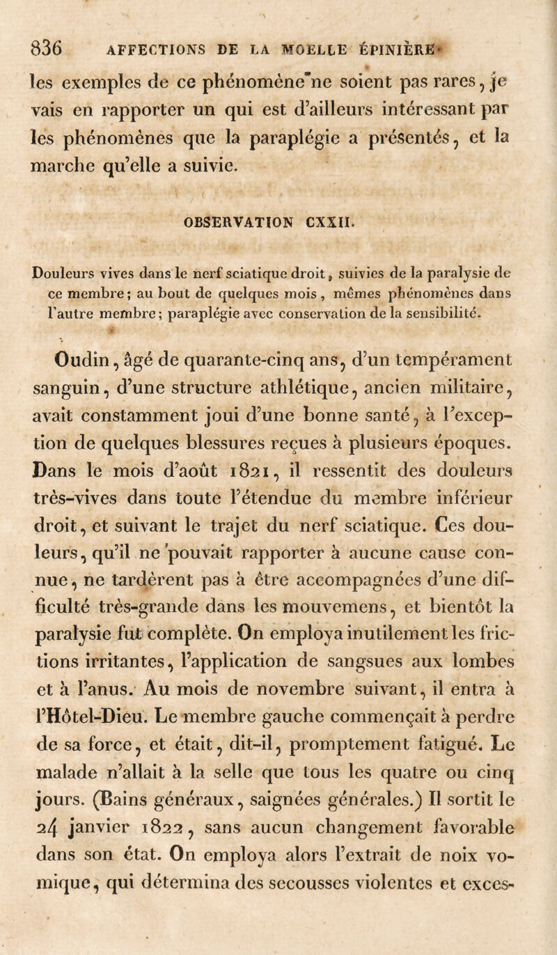 P les exemples de ce phénoménene soient pas rares, je vais en rapporter un qui est d’ailleurs intéressant par les phénomènes que la paraplégie a présentés, et la marche qu’elle a suivie. OBSERVATION CXSII. Douleurs vives d^ins le nerf sciatique droit j suivies de la paralysie de ce membre; au bout de quelques mois , mêmes phénomènes dans l’autre membre ; paraplégie avec conservation de la sensibilité. Oudin, âgé de quarante-cinq ans, d’un tempérament sanguin, d’une structure athlétique, ancien militaire, avait constamment joui d’une bonne santé, à l’excep¬ tion de quelques blessures reçues à plusieurs époques. Dans le mois d’août 1821, il ressentit des douleurs très-vives dans toute l’étendue du membre inférieur droit, et suivant le trajet du nerf sciatique. Ces dou¬ leurs, qu’il ne pouvait rapporter à aucune cause con¬ nue , ne tardèrent pas à être accompagnées d’une dif¬ ficulté très-grande dans les mouvemens, et bientôt la paralysie fut complète. On employa inutilement les fric¬ tions irritantes, l’application de sangsues aux lombes et à l’anus. Au mois de novembre suivant, il entra à l’Hôtel-Dieu. Le membre gauche commençait à perdre de sa force, et était, dit-il, promptement fatigué. Le malade n’allait à la selle que tous les quatre ou cinq jours. (Bains généraux, saignées générales.) Il sortit le 24 janvier 1822, sans aucun changement favorable dans son état. On employa alors l’extrait de noix vo¬ mique, qui détermina des secousses violentes et exces-