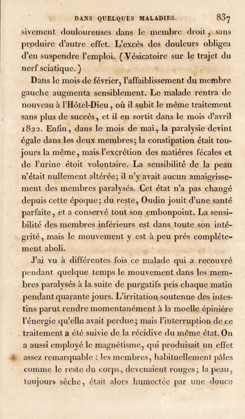 sivement douloureuses dans le membre droit ^ sans produire d’autre effet. L’excès des douleurs obligea d’en suspendre l’emploi. (Vésicatoire sur le trajet du nerf sciatique. ) Dans le mois de février, l’affaiblissement du membre gauche augmenta sensiblement. Le malade rentra de nouveau à l’Hotel-Dîeu, où il subit le même traitement sans plus de succès, et il en sortit dans le mois d’avril 1822. Enfin, dans le mois de mai, la paralysie devint égale dans les deux membres; la constipation était tou¬ jours la même, mais l’excrétion des matières fécales et de l’urine étoit volontaire. La sensibilité de la peau n’était nullement altérée; il n’y avait aucun amaigrisse¬ ment des membres paralysés. Cet état n’a pas changé depuis cette époque; du reste, Oudin jouit d’une santé parfaite, et a conservé tout son embonpoint. La sensi¬ bilité des membres inférieurs est dans toute son inté¬ grité, mais le mouvement y est à peu prés complète¬ ment aboli. J’ai vu à différentes fois ce malade qui a recouvré pendant quelque temps le mouvement dans les mem¬ bres paralysés à la suite de purgatifs pris chaque matin pendant quarante jours. L’irritation soutenue des intes¬ tins parut rendre momentanément à la moelle épinière l’énergie qu’elle avait perdue ; mais l’interruption de ce traitement a été suivie de la récidive du même état. On a aussi employé le magnétisme, qui produisait un effet assez remarquable : les membres, habituellement pâles comme le reste du corps, devenaient rouges; la peau, toujours sèche, était alors humectée par une douco