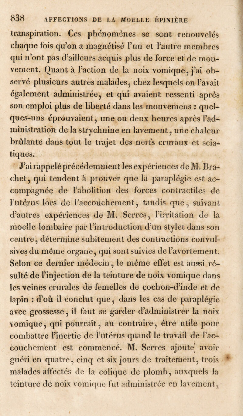 transpiration. Ces phénomènes se sont renouvelés chaque fois qu’on a magnétisé l’un et l’autre membres qui n’ont pas d’ailleurs acquis plus de force et de mou¬ vement. Quant à l’action de la noix vomique, j’ai ob¬ servé plusieurs autres malades, chez lesquels on l’avait également administrée, et qui avaient ressenti après son emploi plus de liberté dans les mouvemens : quel¬ ques-uns éprouvaient, une ou deux heures après l’ad¬ ministration de la strychnine en lavement, une chaleur brûlante dans tout le trajet des nerfs cruraux et scia¬ tiques. J’ai rappelé précédemment les expériences de M. Bra- chet, qui tendent à prouver que la paraplégie est ac¬ compagnée de l’abolition des forces contractiles de l’utérus lors de raccouchement, tandis que^ suivant d’autres expériences de M. Serres, l’irritation de la moelle lombaire par Tintroduction d’un stylet dans son centre, détermine subitement des contractions convul¬ sives du même organe, qui sont suivies de l’avortement. Selon ce dernier médecin, le même effet est aussi ré¬ sulté de l’injection de la teinture de noix vomique dans les veines crurales de femelles de çochon-d’inde et de lapin ; d’où il conclut que, dans les cas de paraplégie avec grossesse, il faut se garder d’administrer la noix vomique, qui pourrait, au contraire, être utile pour combattre l’inertie de l’utérus quand le travail de l’ac¬ couchement est commencé. M. Serres ajoute' avoir guéri en quatre, cinq et six jours de traitement, trois malades affectés de la colique de plomb, auxquels la teinture de noix vomique fut administrée en lavement,