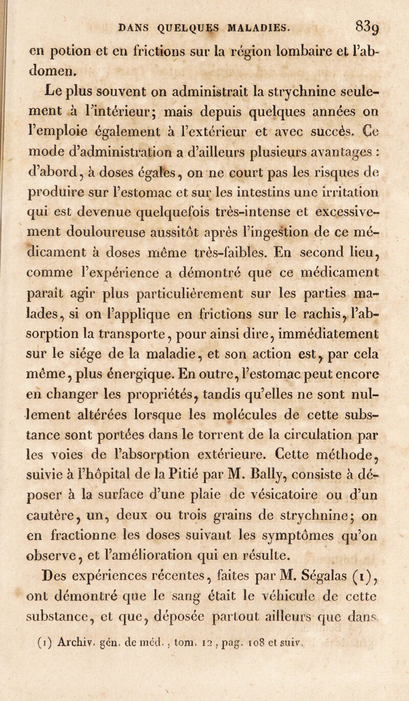 en potion et en frictions sur la région lombaire et l’ab¬ domen. Le plus souvent on administrait la strychnine seule¬ ment à Fintérieur; mais depuis quelques années on l’emploie également à l’extérieur et avec succès. Ce mode d’administration a d’ailleurs plusieurs avantages : d’abord, à doses égales, on ne court pas les risques de produire sur l’estomac et sur les intestins une irritation qui est devenue quelquefois très-intense et excessive¬ ment douloureuse aussitôt après l’ingestion de ce mé¬ dicament à doses même très-faibles. En second lieu, comme l’expérience a démontré que ce médicament paraît agir plus particulièrement sur les parties ma¬ lades, si on l’applique en frictions sur le rachis, l’ab¬ sorption la transporte, pour ainsi dire, immédiatement sur le siège de la maladie, et son action est, par cela même, plus énergique. En outre, l’estomac peut encore en changer les propriétés, tandis qu’elles ne sont nul¬ lement altérées lorsque les molécules de cette subs¬ tance sont portées dans le torrent de la circulation par les voies de l’absorption extérieure. Cette méthode, suivie à l’hôpital de la Pitié par M. Bally, consiste à dé¬ poser à la surface d’une plaie de vésicatoire ou d’un cautère, un, deux ou trois grains de strychnine; on en fractionne les doses suivant les symptômes qu’on observe, et l’amélioration qui en résulte. Des expériences récentes, faites par M. Ségalas (i), ont démontré c|ue le sang était le véhicule de cette substance, et que, déposée partout ailleurs que dans