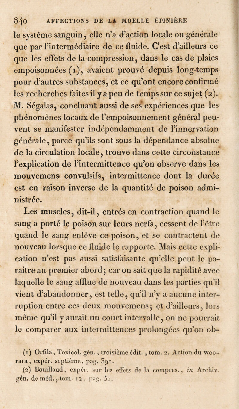 t le système sanguin 5 elle n’a d’action locale ou générale que par l’intermédiaire de ce fluide. G’est d’ailleurs ce que les effets de la compression, dans le cas de plaies empoisonnées (i)^ avaient prouvé depuis long-temps pour d’autres substances ^ et ce qu’ont encore confirmé les recherches faites il y a peu de tenips sur ce sujet (2). M. Ségalas^ concluant aussi de ses expériences que les phénomènes locaux de l’empoisonnement général peu¬ vent se manifester indépendamment de l’innervation générale, parce qu’ils sont sous la dépendance absolue de la circulation locale, trouve dans cette circonstance l’explication de l’intermittence qu’on observe dans les i mouvemenst convulsifs, intermittence dont la durée est en raison inverse de la quantité de poison admi¬ nistrée. Les muscles, dit-il, entrés en contraction quand le sang a porté le poison sur leurs nerfs, cessent de l’étre quand le sang enlève ce poison, et se contractent de nouveau lorsque ce fluide le rapporte. Mais cette expli¬ cation n’est pas aussi satisfaisante qu’elle peut le pa¬ raître au premier abord ; car on sait que la rapidité avec laquelle le sang afflue de nouveau dans les parties qu’il vient d’abandonner, est telle, qu’il n’y a aucune inter¬ ruption entre ces deux mouvemens ; et d’ailleurs, lors même qu’il y aurait un court intervalle, on ne pourrait le comparer aux intermittences prolongées qu’on ob- (1) Orfila, Toxicol. géo. » troisième édit. , tom. 2. Action du Woo- rara, expér. septième, pag. Spi. (2) Bouillaud, expér. sur les effets de la compres., i/i Archiv. gén, de méd, y.lom, 13, p^ig. 5i.