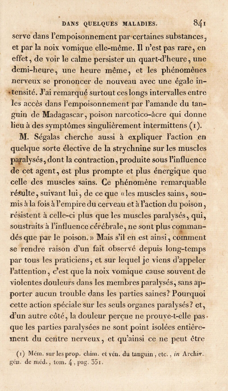 serve dans l’empoisonnement par certaines substances et par la noix vomique elle-même. Il n’est pas rare, en effet, de voir le calme persister un quart-d’heure, une demi-heure, une heure même, et les phénomènes nerveux se prononcer de nouveau avec une égale in- ‘tensité. J’ai remarqué surtout ces longs intervalles entre les accès dans l’empoisonnement par l’amande du tan- guin de Madagascar, poison narcotico-âcre qui donne lieu à des symptômes singulièrement intermittens (i). M. Ségalas cherche aussi à expliquer l’action en quelque sorte élective de la strychnine sur les muscles paralysés, dont la contraction, produite sous l’influence de cet agent, est plus prompte et plus énergique que celle des muscles sains. Ce phénomène remarquable résulte, suivant lui, de ce que « les muscles sains, sou¬ mis à la fois à l’empire du cerveau et à l’action du poison, résistent à celle-ci plus que les muscles paralysés, qui, soustraits à l’influence cérébrale, ne sont plus comman¬ dés que par le poison.» Mais s’il en est ainsi, comment se rendre raison d’un fait observé depuis long-temps par tous les praticiens, et sur lequel je viens d’appeler l’attention, c’est que la noix vomique cause souvent de violentes douleurs dans les membres paralysés, sans ap¬ porter aucun trouble dans les parties saines? Pourquoi cette action spéciale sur les seuls organes paralysés? et, d’un autre côté, la douleur perçue ne prouve-t-elle pas» que les parties paralysées ne sont point isolées entière¬ ment du centre nerveux, et qu’ainsi ce ne peut être (i) Mém. surlesprop. cliim. et vén. du tanguin, etc., in Archir. gcn. de méd. tom. 4 ? pag. 351.