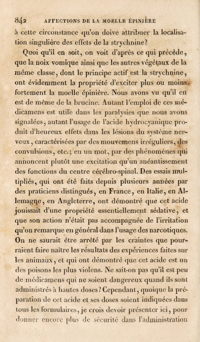 à cette circonstance qu’on doive attribuer la localisa¬ tion singulière des effets de la strychnine? Quoi qu’il en soit, on voit d’après ce qui précède, que la noix vomique ainsi que les autres végétaux de la meme classe, dont le principe actif est la strychnine, ont évidemment la propriété d’exciter plus ou moins, fortement la moelle épinière. Nous avons vu qu’il en est de même de la brucine. Autant l’emploi de ces mé- dicamens est utile dans les paralysies que nous avons signalées, autant l’usage de l’acide hydrocyanique pro¬ duit d’heureux effets dans les lésions du svstème ner- AJ veux, caractérisées par desmouvemens irréguliers, des convulsions, etc.; en un mot, par des phénomènes qui annoncent plutôt une excitation qu’un anéantissement des fonctions du centre cérébro-spinal. Des essais mul¬ tipliés, qui ont été faits depuis plusieurs années par des praticiens distingués, en France, en Italie, en Al¬ lemagne, en Angleterre, ont démontré que cet acide jouissait d’une propriété essentiellement sédative, et que son action n’était pas accompagnée de l’irritation qu’on remarque en général dans l’usage des narcotiques. On ne saurait être arrêté par les craintes que pour¬ raient faire naître les résultats des expériences faites sur les animaux, et qui ont démontré que cet acide est un des poisons les plus violens. Ne sait-on pas qu’il est peu de médicamens qui ne soient dangereux quand ils sont administrés à hautes doses? Cependant, quoique la pré¬ paration de cet acide et scs doses soient indiquées dans tous les formulaires, je crois devoir présenter ici, pour donner encore plus de sécurité dans l’administration