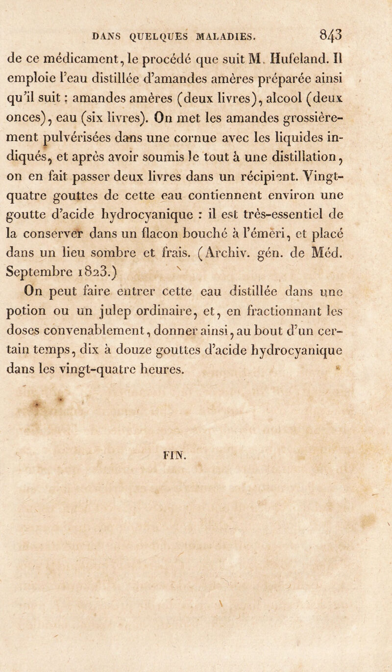 de ce médicament, le procédé que suit M> Hufeiand. îl emploie Teau distillée d’amandes amères préparée ainsi qu’il suit : amandes amères (deux livres), alcool (deux onces) ^ eau (six livres). On met les amandes grossière¬ ment pulvérisées dans une cornue avec les liquides in¬ diqués, et après avoir soumis le tout à une distillation, on en fait passer deux livres dans un récipient. Vingt- quatre gouttes de cette eau contiennent environ une goutte d’acide hydrocyanique : il est très-essentiel de la conserver dans un flacon bouché à l’émeri, et placé dans un lieu sombre et frais. (Archiv. gén. de Méd. Septembre i8a3.) '' On peut faire entrer cette eau distillée dans une potion ou un julep ordinaire, et, en fractionnant les doses convenablement, donner ainsi, au bout d’un cer¬ tain temps, dix à douze gouttes d’acide hydrocyanique dans les vingt-quatre heures. * FIN. \