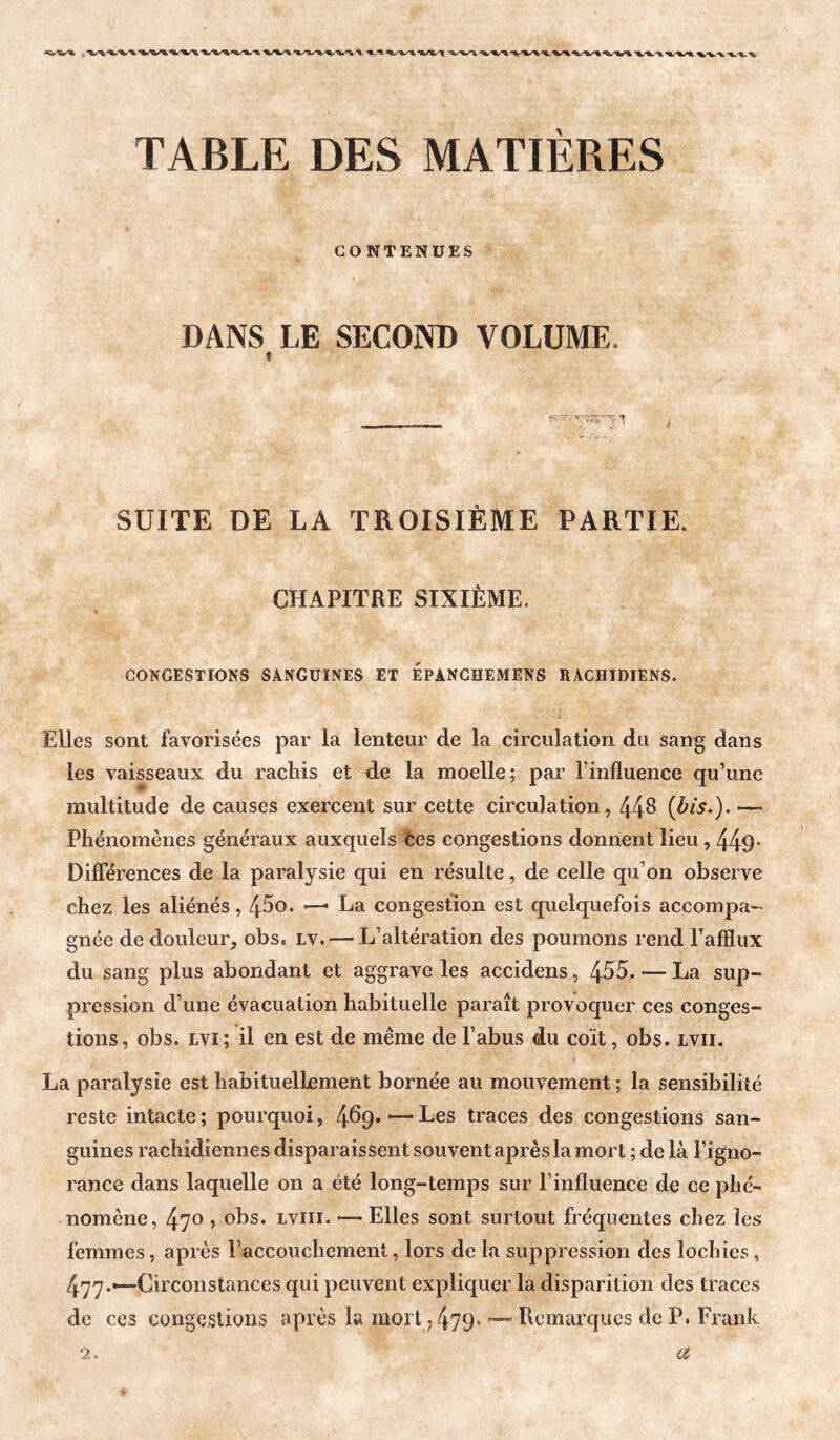 TABLE DES MATIÈRES CONTENUES DANS LE SECOND VOLUME. SUITE DE LA TROISIÈME PARTIE. CHAPITRE SIXIÈME. CONGESTIONS SANGUINES ET ÉPANCHEMENS RACHIDIENS. Elles sont favorisées par la lenteur de la circulation du sang dans les vaisseaux du rachis et de la moelle; par l’influence qu’une multitude de causes exercent sur cette circulation , 44^ {àis.). —- Phénomènes généraux auxquels Ces congestions donnent lieu, 449- Différences de la paralysie qui en résulte, de celle qu’on observe chez les aliénés, 4^0. —- La congestion est quelquefois accompa¬ gnée dedouleur_, obs* lv. — L’altération des poumons rend l’afflux du sang plus abondant et aggrave les accidens, 455. — La sup¬ pression d’une évacuation habituelle paraît provoquer ces conges¬ tions , obs. Lvi ; il en est de même de l’abus du coït, obs. lvii. La paralysie est habituellement bornée au mouvement ; la sensibilité reste intacte ; pourquoi, 469. ■— Les traces des congestions san¬ guines rachidiennes disparaissent souvent après la mort ; de là l’igno¬ rance dans laquelle on a été long-temps sur l’influence de ce phé¬ nomène, 470 ? obs. Lviii. — Elles sont surtout fréquentes chez les femmes, après F accouchement, lors de la suppression des lochies , 477.—Circonstances qui peuvent expliquer la disparition des traces de ces congestions après la mort ,479* ’—Remarques de P. Frank 2. is