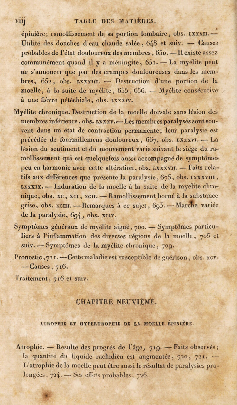 c e a VllJ épinière; ramollissement de sa portion lombaire, obs. txxxii.— Utilité des douches d’eau chaude salée , 648 et suiv, *— Causes probables de l’état douloureux des membres, 65o. ■—Il existe assez communément quand il y a méningite, 65i. — La myélite peut ne s’annoncer que par des crampes douloureuses dans les mem¬ bres, 652, obs. ixxxTïi. — Destruction d’une portion de la moelle, à la suite de myélite, 655, 656. — Myélite consécutive à une fièvre pétéchiale, obs. lxxxïv. Myélite chronique. Destruction de la moelle dorsale sans lésion des membres inférieurs, obs. ixxxv.*— Les membres paralysés sont sou¬ vent dans un état de contraction permanente; leur paralysie est précédée de fourmillemens douloureux, 667, obs. lxxxvi. — La lésion du sentiment et du mouvement varie suivant le siège du ra¬ mollissement qui est quelquefois aussi accompagné de symptômes peu en harmonie avec cette altération, obs. ixxxvii. — Faits rela¬ tifs aux différences que présente la paralysie, 676, obs. lxxxviii , Lxxxix. — Induration de la moelle à la suite de la myélite chro¬ nique, obs. XG, xci, xcii. — Ramollissement borné à la substance grise, obs. xcim. — Remarques à ce sujet, 690. — Marcne variée de la paralysie, 694, obs. xciv. Symptômes généraux de myélite aiguë, 700. — Symptômes particu¬ liers à l’inflammation des diverses régions de la moelle, 705 et suiv. — Symptômes de la myélite chronique, 709. Pronostic, 711.—Cette maladie est susceptible de guérison, obs. xcv. — Causes, 716. Traitement, 716 et suiv. CHAPITRE NEUVIÈME. ATHOPHIE ET HYPERTROPHIE DE tA MOELLE ÉPINIÉRE. Atrophie. — Résulte des progrès de Page, 719. — Faits observés; la quantité du liquide rachidien est augmentée, 720, 721. — L’atrophie de la moelle peut être aussi le résultat de paralysies pro¬ longées, 724. — Ses effets probables, 726.