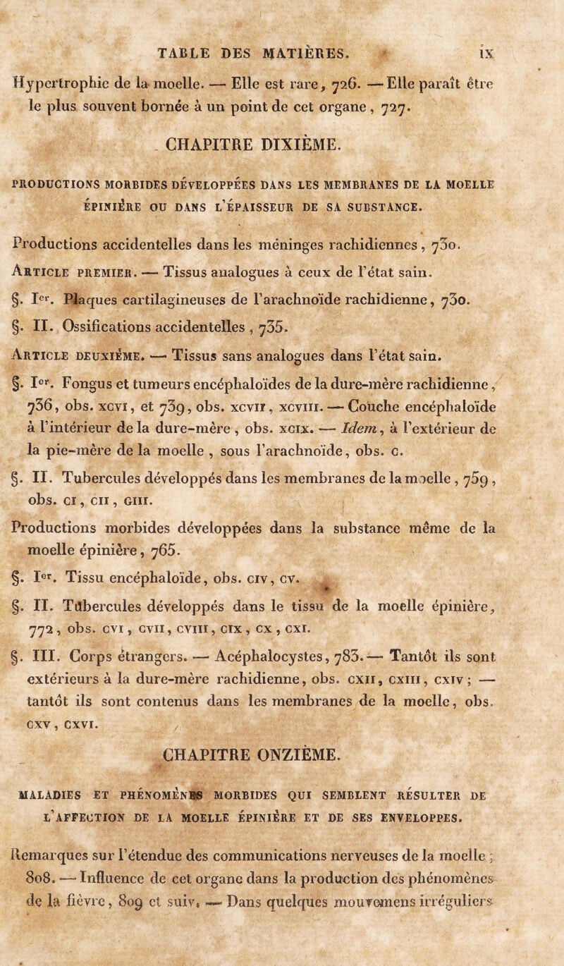 Hypertrophie de la- moelle. — Elle est rare, 726. —Elle paraît être le plus souvent bornée à un point de cet organe, 727. CHAPITRE DIXIÈME. PRODUCTIONS MORBIDES DEVELOPPEES DANS LES MEMBRANES DE LA MOELIE ÉPINIÈRE OU DANS l’ÉpAISSEUR DE SA SUBSTANCE. Productions accidentelles dans les méninges rachidiennes , 73o. Article premier. — Tissus analogues à ceux de l’état sain. §. le*'. Plaques cartilagineuses de l’arachnoïde rachidienne, 730. §. II. Ossifications accidentelles , 735. Article deuxieme. —• Tissus sans analogues dans l’état sain. §. 1er. Fongus et tumeurs encéphaloïdes de la dure-mère rachidienne, 736, obs. xcvi, et 739, obs. xcvii, xcviii. — Couche encéphaloïde à l’intérieur de la dure-mère , obs. xcix. — Idem, à l’extérieur de la pie-mère delà moelle , sous l’arachnoïde, obs. c. §. II. Tubercules développés dans les membranes de la moelle, y5g, obs. CI, cii, GUI. Productions morbides développées dans la substance même de la moelle épinière, y65. §. 1er. Tissu encéphaloïde, obs. civ, cv. §. II. Tilbercules développés dans le tissu de la moelle épinière, 772, obs. cvi, Gvii, cviii, cix , ex , cxi. III. Corps étrangers. — Acéphalocystes, 783.— Tantôt ils sont extérieurs à la dure-mère rachidienne, obs. cxii, cxiii, cxiv ; — tantôt ils sont contenus dans les membranes de la moelle, obs. cxv, cxvi. CHAPITRE ONZIÈME. MALADIES ET PHENOMENES MORBIDES QUI SEMBLENT RESULTER DE l’AFFECTION DE LA MOELLE ÉPINIÉRE ET DE SES ENVELOPPES. Remarques sur l’étendue des communications nerveuses de la moelle ; 808. — Influence de cet organe dans la production des phénomènes de la fièvre, 809 et suiv, Dans quelques moufemens irréguliers