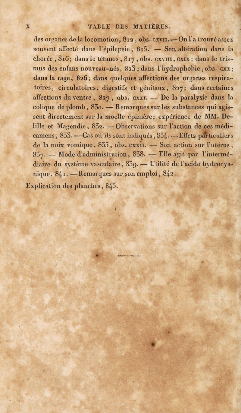 des organes de la locomotion, 812 , obs. cxvii.-—On Ta trouve assez souvent affecté dans l’épilepsie, 8i5. — Son altération dans la chorée , 8i6; dans le tétanos , 817 , obs. cxviii, cxix ; dans le tris- mus des enfans nouveau-nés, 823 ; dans l’hydrophobie , obs. cxx ; dans la rage, 826; dans quelques affections des organes respira¬ toires, circulatoires, digestifs et génitaux, 827; dans certaines affections du ventre , 827 , obs. cxxi. — De la paralysie dans la colique de plomb, 83o. — Remarques sur les substances qui agis¬ sent directement sur la moelle épinière; expérience de MM. De- lille et Magendie, 832. — Observations sur l’action de ces médi- camens, 833. -—Cas où ils sont indiqués, 834* ■—Effets pdl'ticuliers de la noix vomique, 835, obs. cxxii. -— Son action sur l’utérus , 837. — Mode d’administration, 838. •— Elle agit par l’intermé¬ diaire du système vasculaire, 839. — Utilité de l’aeide hydrocya- nique, 84—Remarques sur son emploi, 842. Explication des planches, 845. 0-