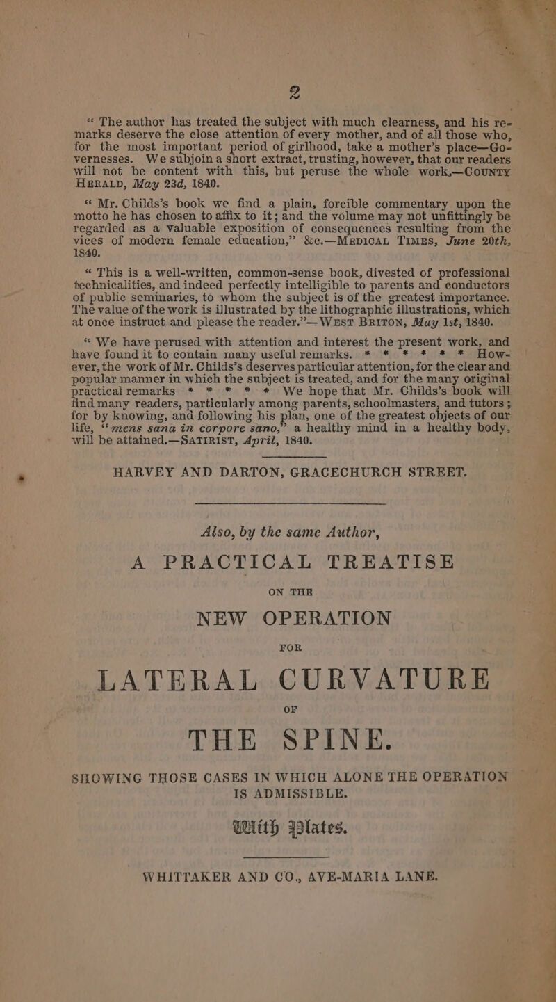 2 marks deserve the close attention of every mother, and of all those who, for the most important period of girlhood, take a mother’s place—Go- vernesses. We subjoina short extract, trusting, however, that our readers will not be content with this, but peruse the whole work,—County HERALD, May 23d, 1840. “ Mr. Childs’s book we find a plain, foreible commentary upon the motto he has chosen to affix to it; and the volume may not unfittingly be regarded as a Valuable exposition of consequences resulting from the vices of modern female education,” &amp;c.—MEDICAL TIMES, June 20th, 18490. « This is a well-written, common-sense book, divested of professional technicalities, and indeed perfectly intelligible to parents and conductors of public seminaries, to whom the subject is of the greatest importance. The value of the work is illustrated by the lithographic illustrations, which at once instruct and please the reader.’”—WesT BRITON, May 1st, 1840. ‘“ We have perused with attention and interest the present work, and have found it to contain many usefulremarks. * * * * * * How- ever, the work of Mr. Childs’s deserves particular attention, for the clear and popular manner in which the subject is treated, and for the many original practicalremarks * * * * * We hopethat Mr. Childs’s book will find many readers, particularly among parents, schoolmasters, and tutors ; for by knowing, and following his plan, one of the greatest objects of our life, ‘‘ mens sana in corpore sano,” a healthy mind in a healthy body, will be attained.—SatTiRisT, ApriZ, 1840. HARVEY AND DARTON, GRACECHURCH STREET. Also, by the same Author, A PRACTICAL TREATISE ON THE NEW OPERATION FOR LATERAL CURVATURE THE SPINE. SHOWING THOSE CASES IN WHICH ALONE THE OPERATION IS ADMISSIBLE. With @lates, WHITTAKER AND CO., AVE-MARIA LANE, % i