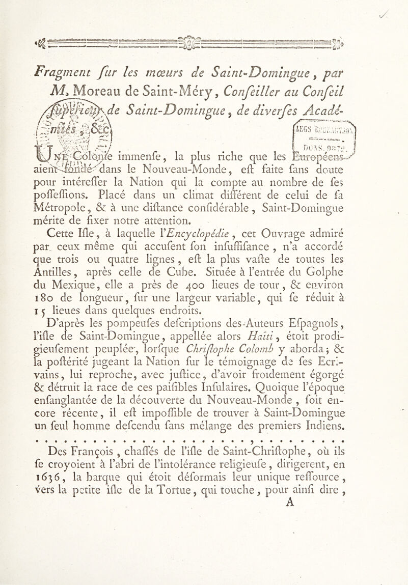 Fragment fur les mœurs de Saint-Domingue, par Aî» Moreau de Saint-Méry, Confeiller au ConfeiL %^f.d^..de Saint-Domingue ^ de diverfes Acadé- v-/\ / ^ i * «k * \ ' V/r ^^J^;C<)l6,îTiîe immenfe, la plus riche que les Ë^tropéeuil'' aienri^i&idé-'dans le Nouveau-Monde, eft faite fans doute pour intéreffer la Nation qui la compte au nombre de fes polTeflîons. Placé dans un climat différent de celui de fa Métropole, & à une diffance conhdérable, Saint-Domingue mérite de fixer notre attention. Cette Ifle, à laquelle XEncyclopédie, cet Ouvrage admiré par_ ceux même qui accufent fon infuffifance , n’a accordé que trois ou quatre lignes , eff la plus vafte de toutes les Antilles, après celle de Cube. Située à l’entrée du Golphe du Mexique, elle a près de 400 lieues de tour, & environ 180 de longueur, fur une largeur variable, qui fe réduit à 15 lieues dans quelques endroits. D’après les pompeufes defcriptions des-Auteurs Efpagnols, l’ifle de Saint-Domingue, appellée alors Haïti, étoit prodi- gieufement peuplée', lorfque Chrijlophe Colomb y aborda ; & la poftérité jugeant la Nation fur le témoignage de fes Ecri- vains, lui reproche, avec juftice, d’avoir froidement égorgé & détruit la race de ces paifîbles Infulaires. Quoique l’époque enfanglantée de la découverte du Nouveau-Monde , foit en- core récente, il eff impoflible de trouver à Saint-Domingue un feul homme defcendu fans mélange des premiers Indiens. Des François , chaffés de l’ille de Saint-Chriffophe, où ils fe croyoient à l’abri de l’intolérance religieufe, dirigèrent, en 1636, la barque qui étoit déformais leur unique reffource, vers la petite ifle de la Tortue, qui touche, pour ainff dire , A