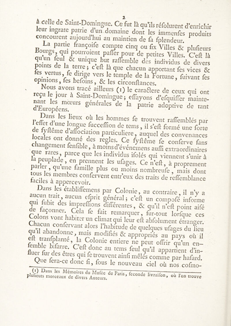 à celle de Saint-Domlngiie. Ce fut là au’ils réfolurent d’enrichir irncouïnt^ patrie dun.domaine dont les immenfes produits concourent aujourd hm au maintien de fa fplendeur. Boura.^'îîüf ou fix Villes & plufieurs nn’nn^ r qui pourroient pafler pour de petites Villes. Ceft là qu un leul & unique but raflbmble des individus de divers feslLt r T ’ 1 ^PP°«^ut fes vices & les vertus, fe dinge vers le temple de la Fortune, fuivant fes opinions, fes befoins & les circonftances. recuîe^inn^T ailleurs (i) le caraftere de ceux qui ont nanf t! ^ Saint-Domingue ; effayons d’efquiffer mainte- d’Européem?^'^^^ generales de la patrie adoptive de tant hommes fe trouvent raffemblés par de^v/êm? Pucceffion de tems, il s’eil formé une fone kcitm Tîestrfvr-’^' . r A , ; ^0 lylteme le conferve fans 'oiie ^onnble, àmoinsd’événemens auffi extraordinaires S Dp.mlfrî’ individus ifolés qui viennent s’unir à narkr ^ nn’^ ’ ^ f P^'T^T ^ proprement fous les mPmK r ^ nombreufe , mais dont ffdIps\T confervent entr’eux des traits de reffemblance wciies a sppercevoir. Dans les etabliffemens par Colonie, au contraire il n’y a oul^fubirll’ “Il compofé informe r diflerentes, & qu’il „’k point aifé Colo ^ ^ remarquer, fur-tout lorfque ces Chacun confervant alors l’habitude de quelques ufaoes du fieu qu.l abandonne, mais modifiés & appropriés au paVs oh™ eft ttanWanté, la Colonie enriere ne pLt offrir ™’L en- flueî’rLdeT'-f' ™ S“’d apparrient d’in- Ol!^ ffr- ce? ‘I par hafard. Q e --ce donc fi, fous le nouveau ciel où nos cofmo-