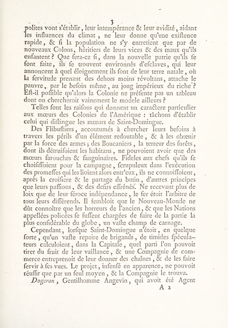 polîtes vont s’établir, leur intempérance Sc leur avidité, aidant les influences du climat j ne leur donne qu’une exiflence rapide, & fl la population ne s’y entretient que par de nouveaux Colons, héritiers de leurs vices & des maux qu’ils enfantent ? Que fera-ce fl, dans la nouvelle patrie qu’ils le font faite, ils' fe trouvent environnés d’efclaves, qui leur annoncent à quel éloignement ils font de leur terre natale , où la fervitude prenant des dehors moins révoltans, attache le pauvre,, par le befoin même, au joug impérieux du riche ? Eft-il polîible qu’alors la Colonie ne préfente pas un tableau dont on c'hercheroit vainement le moûele ailleurs ? Telles font les raifons qui donnent un caraftere particulier aux mœurs des Colonies de l’Amérique : tâchons d’établir celui qui diflingue les mœurs de Saint-Domingue. Des Flibuftiers, accoutumés à chercher leurs befoins à travers les périls d’un élément redoutable, & à les obtenir par la force des armes -, des Boucaniers , la terreur des forêts, dont ils détruifoient les habitans, ne pouvoient avoir que des mœurs farouches & fanguinaires. Fideles aux chefs qu’ils fe choiflflbient pour la campagne, fcrupuleux dans l’exécution des promefles qui les lioient alors entr’eux, ils ne connoiflbient, après la croifiere & le partage du butin, d’autres principes que leurs paflions, & des defirs eifrénés'. Ne recevant plus de loix que de leur féroce indépendance, le fer étoit l’arbitre de tous leurs différends. Il fembloit que le Nouveau-Monde ne dût connoître que les horreurs de l’ancien, & que les Nations appellées policées fe fuffent chargées de faire de la partie la plus confldérable du globe , un vafle champ de carnage. Cependant, lorfque Saint-Domingue n’étoit, en quelque forte, qu’un vafte repaire de brigands, de timides fpécuîa- teurs calculoient, dans la Capitale, quel parti l’on pouvoit tirer du fruit de leur vaillance, & une Compagnie de com- merce entreprenoit de leur donner des chaînes, & de les faire fervir à fcs vues. Le projet, infenfé en apparence, ne pouvoit réuffir que par un feul moyen , la Compagnie le trouva. Dogeron , .Gentilhomme Angevin, qui avoit été Agent