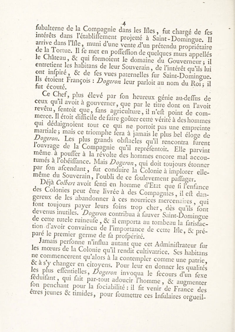 jUbalteme de la Compagnie dans les Ifles, fot chargé de Tes ar f! 1 ^projetté à Saint-Domingue. Il k T quelques mL appellés le Château, & qui formoient le domaine du Gouverneur ; il enmetient les habitans de leur Souverain, de l’intérêt qu’ils lui Tlf é ^ paternelles fur Saint-Doiiingue. fht ekouîé ' ^ogeron leur parloir au nom du Roi j il rp,? l^eureux génie au-deffiis de X qu il avoir à gouverner, que par le titre dont on l’avoit corn- fini î'i défaire goûter cette vérité à des hommes martiale P°“®“ P^^ empreinte martiale j mais ce triomphe fera à jamais le plus bel élo^e de ^ grands obRacles qu’il rencontra nirent rage de la Compagnie qu’il repréfentoit. Elle parvint qui doit toujours étonner A conduire la Colonie à implorer elle- roulevement paffager. r 1 que fl l’enfance des Colonies peut etre livrée à des Compagnies, il eE dan- preux de les abandonner à ces nourrices mercenaires qui ont toujours payer leurs foins trop cher, dès qu’ils Vont devenus mutiles. Dogeron contribua à fauver Saint-Domino-ue e cep rutele rumeufe , & il emporta au tombeau la fatisêc- on pavoir convaincu de l’importance de cette lile, & pré- pare le premier germe de fa profpérité. ^ Jamais perfonne n’influa autant que cet Adminiflrateur fur les mœurs de la Colonie qu’il rendit cultivatrice. Ses habitans ommencerent qu alors à la contempler comme une patrie & à s y chpger en citoyens. Pour leur en donner les qualités les pks effentielles, Dogeron invoqua le fecours d’mi fexe eduifant qui fait par-tout adoucir l’homme, & augmenter fon pencham pour la fociabilité : il fu venir de FraLe de etres jeunes & timides, pour foumettre ces Infulaires orgueil-