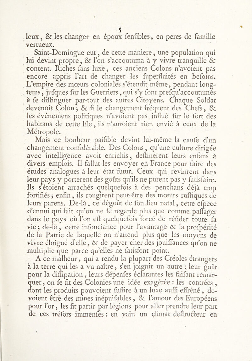 leux, & les changer en époux fenubles, en peres de famille vertueux. Saint-Domingue eut, de cette maniéré, une population qui lui devint propre, & l’on s’accoutuma à y vivre tranquille & content. Riches fans luxe, ces anciens Colons n’avoient pas encore appris l’art de changer les fuperfîuités en befoins. L’empire des moeurs coloniales s’étendit même, pendant long- tems, jufques fur les Guerriers, qui sV font prefqu’accoutumés à fe diflinguer par-tout des autres Citoyens. Chaque Soldat devenoit Colon j & fi le changement frécjuent des Chefs, & les événeniens politiques n’avoient pas. influé fur le fort des habitans de cette Ille, ils n’auroient rien envié à ceux de la Métropole. Mais ce bonheur paifible devint lui-même la caufe d’un changement confidérable. Des Colons, qu’une culture dirigée avec intelligence avoir enrichis, defiânerent leurs enfans à divers emplois. Il fallut les envoyer en France pour faire des études analogues à leur état fiitur. Ceux qui revinrent dans leur pays y portèrent des goûts qu’ils ne purent pas y fatisfaire. Ils s’étoient arrachés quelquefois à des penchans déjà trop fortifiés5 enfin, ils rougirent peut-être des mœurs rufliques de leurs parens. De-là, ce dégoût de fonJieu natal, cette efpece d’ennui qui fait qu’on ne fe regarde plus que comme pallager dans le pays où l’on efl: quelquefois forcé de réfider toute fa vie; de-ià , cette infouciance pour l’avantage & la profpérité de la Patrie de laquelle on n’attend plus que les moyens de vivre éloigné d’elle, & de payer cher des jouilTances qu’on ne multiplie que parce qu’elles ne fatisfont point. A ce malheur, qui a rendu la plupart des Créoles étrangers à la terre qui les a vu naître, s’en joignit un autre leur goût pour la diffipation, leurs dépenfes éclatantes les faifant remar- 3uer, on fe fit des Colonies une idée exagérée : les contrées , ont les produits pouvoient fuffire à un luxe aulli effréné , dé- voient êtrè des mines inépuifables , & l’amour des Européens pour l’or, les fit partir par légions pour aller prendre leur part de ces tréfors immenfes : en vain un climat defiruéleur en