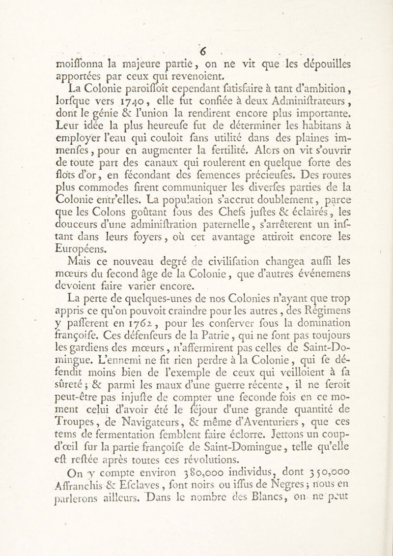 . . . ^ • , inoiflbnna la majeure partie, on ne vit que les dépouilles apportées par ceux qui revenoient. La Colonie paroiflbit cependant fatisfaire à tant d’ambirion, lorique vers 1740, elle mt confiée à deux Adminiftrateurs , dont le génie & Tunion la rendirent encore plus importante. Leur idée la plus heureufe fut de déterminer les habitans à employer l’eau qui couloir fans utilité dans des plaines im- menfes, pour en augmenter la fertilité. Alors on vit s’ouvrir de toute part des canaux qui roulèrent en quelque forte des flots d’br, en fécondant des femences précieufes. Des routes plus commodes firent communiquer les diverfes parties de la Colonie èiitr’elles. La population s’accrut doublement, parce que les Colons goûtant fous des Chefs juftes & éclairés, les douceurs d’une adminiflration paternelle, s’arrêtèrent un inf- tant dans leurs foyers, où cet avantage attiroit encore les Européens. Mais ce nouveau degré de civilifation changea aufli les mœUrs du fécond âge de la Colonie, que d’autres événemens dévoient faire varier encore. La perte de quelques-unes de nos Colonies n’ayant que trop appris ce qu’on pouvoir craindre pour les autres, des Régimens y pafferent en 1762 , pour les conferver fous la domination françoife. Ces défenfeurs de la Patrie, qui ne font pas toujours les gardiens des mœurs, n’affermirent pas celles de Saint-Do- mingue. L’ennemi ne fit rien perdre à la Colonie, qui fe dé- fendit moins bien de l’exemple de ceux qui veilloient à fa sûreté J & parmi les maux d’une guerre récente , il ne feroit peut-être pas injufle de compter une fécondé fois en ce mo- ment celui d’avoir été le féjour d’une grande quantité de Troupes, de Navigateurs, & même d’Aventuriers , que ces tems de fermentation femblent faire éclorre. lettons un coup- d’œil fur la partie françoife de Saint-Domingue, telle qu’elle efl; reftée après toutes ces révolutions. On y compte environ 380,000 individus, dont 350,000 Affranchis & Efclaves , font noirs ou iffus de Negres -, nous en