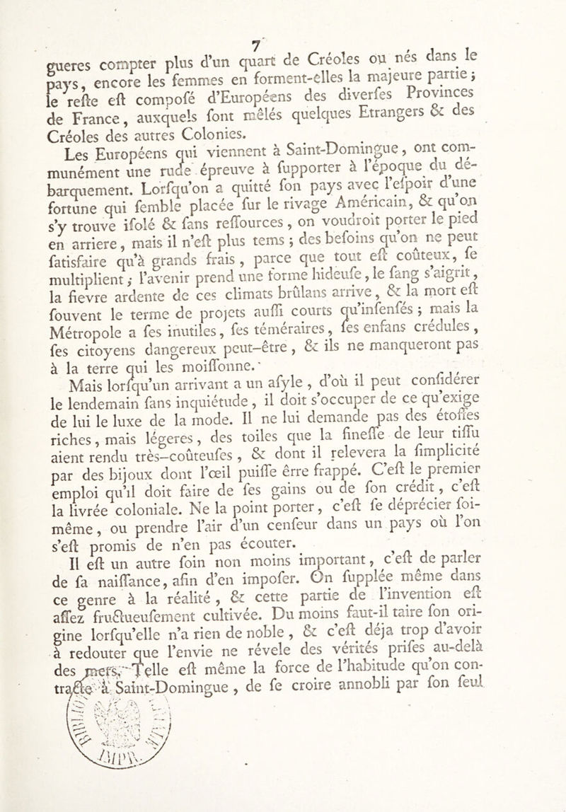çmeres compter plus d’un quart de Créoles ou nés dans le pays, encore les femmes en forment-elles la niajeure partie -, le refte eft compofé d’Européens des diverfes Provinces de France, auxquels font mêlés quelques Etrangers & des Créoles des autres Colonies. Les Européens qui viennent à Saint-Domingue, ont com- munément une rude épreuve à fupporter à l’epoque du de- barquement. Lorfqu’on a quitté fon pays avec l elpoir d une fortune qui femble placée fur le rivage Américain, & qu on s’y trouve ifolé & fans reffources , on voudroit porter le pied en arriéré, mais il n’ell plus tems ; des befoins qu’on ne peut fatisfaire qu’à grands frais, parce que tout eft coûteux, le multiplient ,• l’avenir prend une tonne hideufe, le lang s aigiit, la fievre ardente de ces climats brulans anive, & la morte fouvent le terme de projets aufîl courts qu’infenfés ; mais la Métropole a fes inutiles, fes téméraires, les enfans crédules , fes citoyens dangereux peut—etre , & ils ne manqueront pas à la terre qui les moiflbnne.' - Mais lorlqu’un arrivant a un afyle , dou il peut coniiderer le lendemain fans inquiétude, il ooit s occuper de ce qu ex^e de lui le luxe de la mode. Il ne lui demande pas des étoltes riches, mais légères, des toiles que la finefte de leur tiilu aient rendu très—coûteufes, & dont il relèvera la limplicite par des bijoux dont l’œil puilTe erre frappé. Ceft le premier emploi qu’il doit faire de fes gains ou de fon crédit, c eft la livrée coloniale. Ne la point porter, c eft fe déprécier foi- même , ou prendre l’air d’un cenfeur dans un pays où 1 on s’eft promis de n’en pas ecouter. , zi i Il eft un ciutrc foin non moins import3.nt ^ c eft de p3.rlcr de fa naiffance, afin d’en impofer. Gn fupplée même dans ce genre à la réalité , cette partie de l’invention en afTez fruélueulement cultivée. Du moins faut-il taire fon ori- gine lorfqu’elle n’a rien de noble , & c eft^ déjà trop d avoir à redouter que l’envie ne révélé des vérités prifes ^au-delà des ^fs; Tçlle eft même la force de l’habitude qu’on con- tr^-i: Saint-Domingue , de fe croire annobli par fon feul