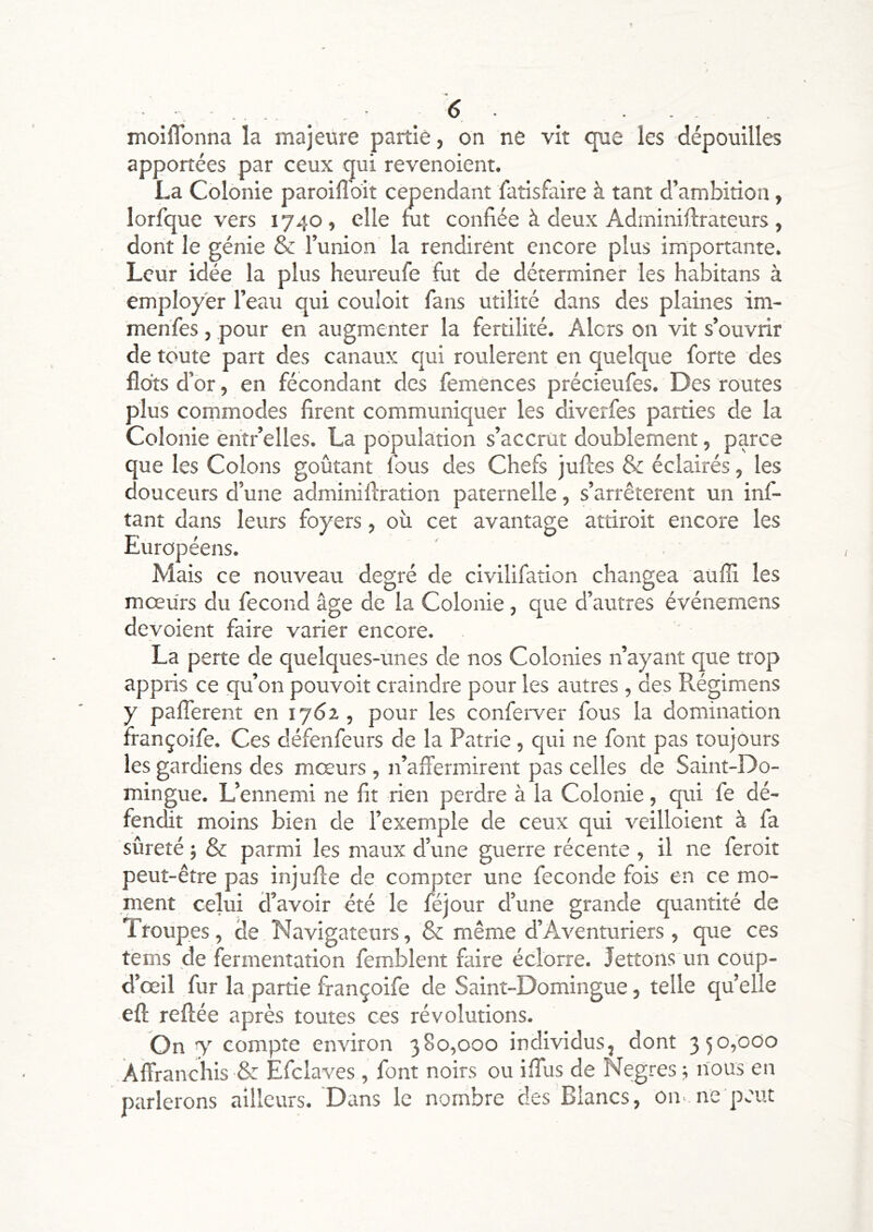 . . 6 . . . moiflbnna la majeure partie, on ne vit que les dépouilles apportées par ceux qui revenoient. La Colonie paroifloit cependant fatisfaire à tant d’ambition, lorfque vers 1740, elle fut confiée à deux Adminiflrateurs, dont le génie & Tunion la rendirent encore plus importante. Leur idée la plus heureufe fut de déterminer les habitans à employer l’eau qui couloir fans utilité dans des plaines im- menfes, pour en augmenter la fertilité. Alors on vit s’ouvrir de toute part des canaux qui roulèrent en quelque forte des flots d’or, en fécondant des femènees précieufes. Des routes plus commodes firent communiquer les diverfes parties de la Colonie êntr’elles. La population s’accrut doublement, parce que les Colons goûtant fous des Chefs jufles & éclairés, les douceurs d’une adminiftration paternelle, s’arrêtèrent un inf- tant dans leurs foyers, où cet avantage attiroit encore les Européens. Mais ce nouveau degré de civilifation changea aufîl les mœurs du fécond âge de la Colonie, que d’autres événemens dévoient faire varier encore. La perte de quelques-unes de nos Colonies n’ayant que trop appris ce qu’on pouvoir craindre pour les autres , des Régimens y palTerent en lydz, pour les conferver fous la domination françoife. Ces défenfeurs de la Patrie, qui ne font pas toujours les gardiens des mœurs , n’affermirent pas celles de Saint-Do- mingue. L’ennemi ne fit rien perdre à la Colonie, qui fe dé- fendit moins bien de l’exemple de ceux qui veilloient à fa sûreté ; & parmi les maux d’une guerre récente , il ne feroit peut-être pas injufle de compter une fécondé fois en ce mo- ment celui d’avoir été le féjour d’une grande quantité de Troupes, de Navigateurs, & même d’Aventuriers, que ces tems de fermentation femblent faire éclorre. lettons un coup- d’œil fur la partie françoife de Saint-Domingue, telle qu’elle eft refiée après toutes ces révolutions. On y compte environ 380,000 individus, dont 350,000 Affranchis & Efclaves , font noirs ou ifiùs de Negres ^ nous en