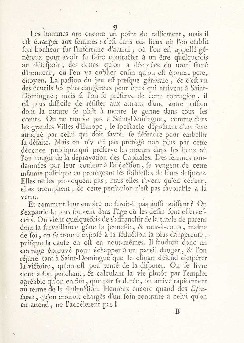 Les hommes ont encore un point de ralliement, mais il eft étranger aux femmes : c’eft dans ces lieux où l’on établit fon bonheur fur l’infortune d’autrui ; où l’on eft appelle gé- néreux pour avoir fu faire contrafter à un être quelquefois au défelpoir , des dettes qu’on a décorées du nom facré d’honneur, où l’on va oublier enfin qu’on eft époux, perc, citoyen. La paflion du jeu efi: prefque générale , & c’cll: un des écueils les plus dangereux pour ceux qui arrivent à Saint- Domingue j mais fi l’on fe préferve de cette contagion , il efi: plus difficile de réfifter aux attraits d’une autre paffion dont la nature fe plaît à mettre le germe dans tous les' cœurs. On ne trouve pas à Saint-Domingue , comme dans les grandes Villes d’Europe , le fpeêlacle dégoûtant d’un fexe attaqué par celui qui doit favoir fe défendre pour embellir fa défaite. Mais on n’y efi: pas protégé non plus par cetre décence publique qui préferve les mœurs dans les lieux où l’on rougit de la dépravation des Capitales. Des femmes con- damnées par leur couleur à l’abjeftion , fe vengent de cette infamie politique en protégeant les foibleffes de leurs defpotes. Elles né les provoquent pas -, mais elles fiivent qu’en cédant, elles triomphent, & cette perfuafion n’efl pas favorable à la vertu. Et comment leur empire ne feroit-il pas àuffi puiffant ? On s’expatrie le plus fouvent dans l’âge où les defirs font effervef- cens. On vient quelquefois de s’affranchir de la tutele de parens dont la furveillance gêne la jeuneffe , & tout-à-coup , maître de foi, on fe trouve expofé à la féduêlion la plus dangereufe , puifque la caufe en eft en nous-mêmes. Il faudroit donc un courage éprouvé pour échapper à un pareil daoger, & l’on répété tant à Saint-Domingue que le climat défend d’efpérer la viêloire, qu’on eft peu tenté de la difputer. On fe livre donc à fon penchant, & calculant la vie plutôt par l’emploi agréable quon en fait, que par fa durée, on arrive rapidement au terme de la deftruêlion. Heureux encore quand des Efeu- lapes y qu’on croiroit chargés d’un foin contraire à celui qu’on en attend, ne l’accélerent pas î B