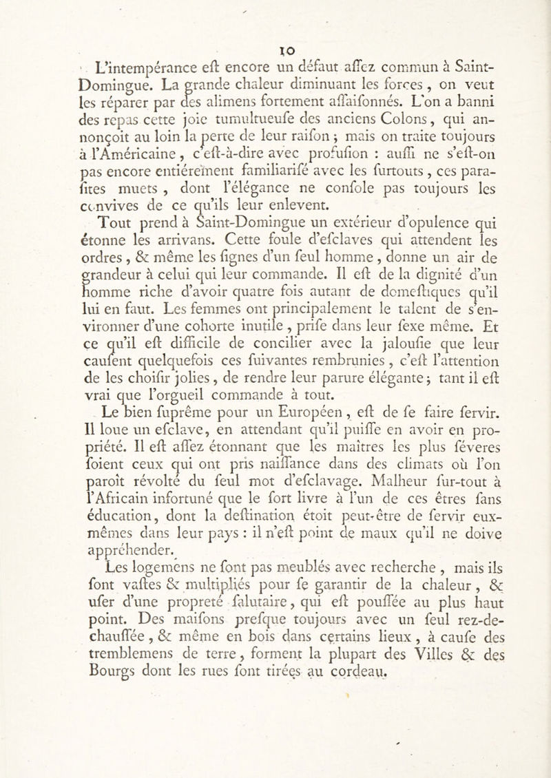 lo ■ L’intempérance eft encore un défaut afîc-z commun à Saint- Domingue. La grande chaleur diminuant les forces , on veut les réparer par des alimens fortement alîaifonnés. L'on a banni des repas cette joie tumultueufe des anciens Colons, qui an- nonçoit au loin la perte de leur raifon ; mais on traite toujours à l’Américaine, c eft-à-dire avec profufion : auffi ne s’eft-on pas encore entièrement familiarifé avec les furtouts, ces para- ntes muets , dont l’élégance ne confole pas toujours les etmvives de ce qu’ils leur enlevent. Tout prend à Saint-Domingue un extérieur d’opulence qui étonne les arrivans. Cette foule d’efclaves qui attendent les ordres , & même les lignes d’un feul homme , donne un air de grandeur à celui qui leur commande. Il eft de la dignité d’un homme riche d’avoir quatre fois autant de domelliqucs qu’il lui en faut. Les femmes ont principalement le talent de s’en- vironner d’une cohorte inutile , prife dans leur fexe même. Et ce qu’il eft difficile de concilier avec la jaloulie que leur caulent quelquefois ces fuivantes rembrunies, c’eft l’attention de les choifir jolies, de rendre leur parure élégante -, tant il eft vrai que l’orgueil commande à tout. - Le bien fuprême pour un Européen , eft de fe faire fervir. 11 loue un efclave, en attendant qu’il puilTe en avoir en pro- priété. Il eft aflez étonnant que les maîtres les plus féveres foient ceux qui ont pris naiftance dans des climats où l’on paroît révolté du feul mot d’efclavage. Malheur fur-tout à l’Africain infortuné que le fort livre à l’un de ces êtres fans éducation, dont la deftination étoit peut-être de fervir eux- mêmes dans leur pays : il n’eft point de maux qu’il ne doive appréhender. Les logemens ne font pas m.eublés avec recherche , mais ils font vaftes & multipliés pour fe garantir de la chaleur, & ufer d’une propreté falutaire, qui eft pouffée au plus haut point. Des maifons prefque toujours avec un feul rez-de- chauflee, & même en bois dans certains lieux , à caufe des tremblemens de terre, forment la plupart des Villes & des Bourgs dont les rues font tirées au cordeau.
