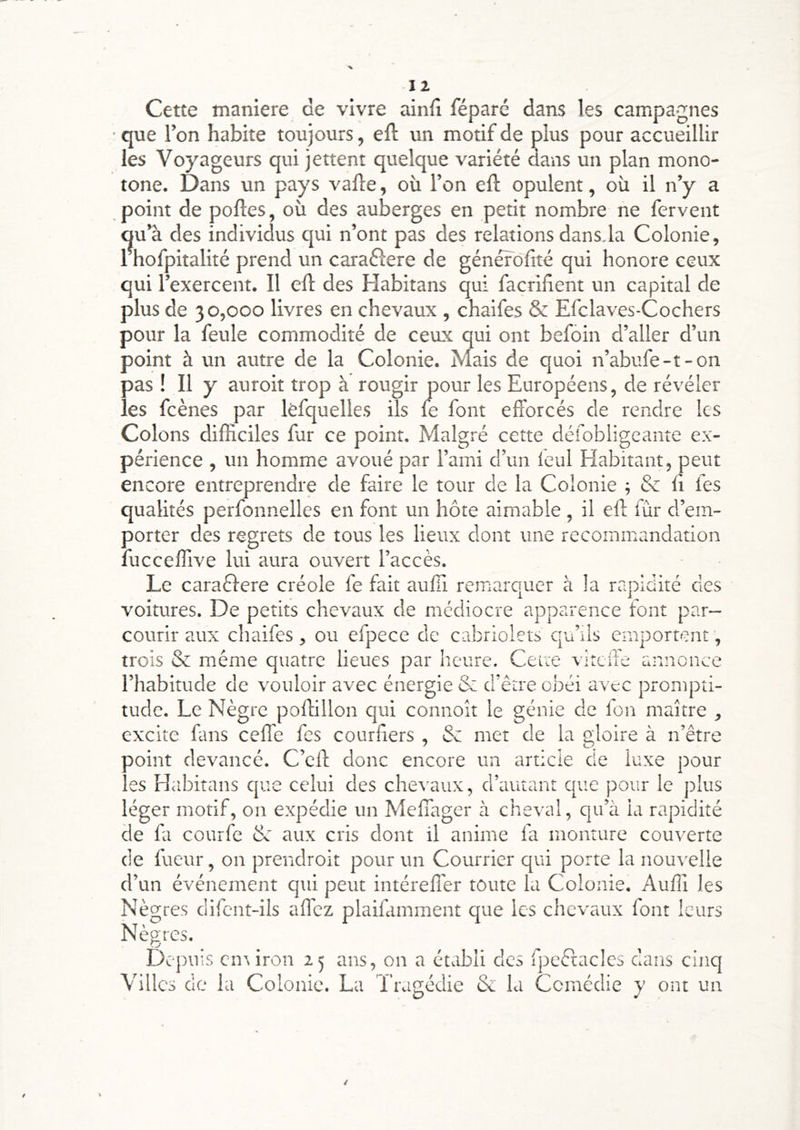 12 Cette maniéré de vivre ainfî féparé dans les campagnes • que l’on habite toujours, efl un modf de plus pour accueillir les Vojmgeurs qui jettent quelque variété dans un plan mono- tone. Dans un pays vafle, où l’on eft opulent, où il n’y a point de poftes, où des auberges en petit nombre ne fervent dans.la Colonie, qui honore ceux qui l’exercent. Il efl des Habitans qui facrifient un capital de plus de 30,000 livres en chevaux , chaifes & Efclaves-Cochers pour la feule commodité de ceux qui ont befoin d’aller d’un point à un autre de la Colonie. Mais de quoi n’abufe-t-on pas ! Il y auroit trop à rougir pour les Européens, de révéler les fcènes par lèfquelles ils fe font efforcés de rendre les Colons difficiles fur ce point. Malgré cette défobiigeante ex- périence , un homme avoué par l’ami d’un leul Habitant, peut encore entreprendre de faire le tour de la Colonie ; & li fes qualités perfonnelles en font un hôte aimable, il efl fùr d’em- porter des regrets de tous les lieux dont une recommandation fucceffive lui aura ouvert l’accès. Le caraèlere créole fe fait aulTi remarquer à la rapidité cies voitures. De petits chevaux de médiocre apparence font par- courir aux chaifes , ou efpece de cabriolets cju’ils emportent, trois & même quatre lieues par heure. Ceire vircife annonce l’habitude de vouloir avec énergie & d’être obéi avec prompti- tude. Le Nègre poffillon qui connoît le génie de fou maître , excite fans ceffe fes courHers , Sc met de la gloire à n’être ooint devancé. C’eft donc encore un article de luxe pour es Habitans cjue celui des chevaux, d’autant que pour le j)lus léger motif, on expédie un Meffager à cheval, qu’à la rapidité de fa courfe de aux cris dont il anime fa monture couverte de fueur, on prendroit pour un Courrier qui porte la nout'elie d’un événement qui peut intéreffer toute la Colonie. Auffi les Nègres difent-ils affez plaifamment que les chevaux font leurs Nègres. Depuis cnr iron 25 ans, on a établi des fpeêtacles dans cinq Villes de la Colonie. La T’ragédie de la Comédie y ont un