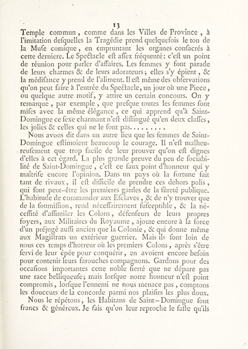 *5 Temple commun, comme dans les Villes de Province , à l’imitation defquelles la Tragédie prend quelquefois le ton de la Mufe comique, en empruntant les organes confacrés à cette derniere. Le Speélacle eft affez tféquenté : c’eft un point de réunion pour parler d’affaires. Les femmes y font parade de leurs charmes & de leurs adorateurs j elles s’y épient, & la médifance y prend de l’aliment. 11 eff même des obfervations qu’on peut faire à l’entrée du Speélacle, un jour où une Piece, ou quelque autre motif, y attire un certain concours. On y remarque , par exemple , que prefque toutes les femmes font mifes avec la même élégance , ce qui apprend qu’à Saint- Domingue ce fex'e charmant n’eft diftingué qu’en deux claffes, les jolies & celles qui ne le font pas Nous avons dit dans un autre lieu que les femmes de Saint- Domingue eftimoient beaucoup le courage. Il n’efl: malheu- reufernent que trop facile de leur prouver qu’on eff dignes d’elles à cet égard, La plus grande preuve du peu de fociabi- lité de Saint-Domingue , c’eli ce faux point d’honneur qui y maitrife encore l’opinion. Dans un pays où la fortune fait tant de rivaux, il eff difficile de prendre ces dehors polis , qui font peut-être les premières gardes de la fûreté publique. L’habitude de commander aux Efclaves , & de n’y trouver que delà foumiffion, rend néceffiiirement fufceptible, & la né- ceffité d’affimiler les Colons, défenfeurs de leuis propres foyers, aux Militaires du Royaume , ajoute encore à la force d’un préjugé auffi ancien que la Colonie , & qui donne même aux Magillrats un extérieur guerrier. Mais ils font loin de nous ces temps d’horreur où les premiers Colons , après s’être fervi de leur épée pour conquérir, en avoient encore befoin pour contenir leurs farouches compagnons. Gardons pour des occahons importantes cette noble fierté que ne dépare pas une race belliqueufe; mais lorfque notre honneur n’efl: point compromis, lorfque l’ennemi ne nous menace pas, comptons les douceurs de la concorde parmi nos plaifirs les plus doux. Nous le répétons, les Habitans de Saint-Domingue font francs & généreux. Je fais qu’on leur reproche le fafte qu’ils
