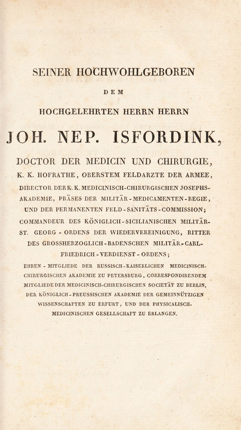 SEINER HO'CHWOHLGEBOREN DEM HOCHGELEHRTEN HERRN HERRN JOH. NEP. ISFORDINK DOCTOR DER MEDICIN UND CHIRURGIE, K. K. HOFRATHE, OBERSTEM FELD ARZTE DER ARMEE, DIRECTOR DERK.K. MEDICINISCH-CH1RURGISCHEN JOSEPHS- AKADEMIE, PRÄSES DER MILITÄR - MEDICAMENTEN-REGIE , UND DER PERMANENTEN FELD - SANITÄTS - COMMISSION; COMMANDEUR DES KÖNIGLICH - SICILIANISCHEN MILITÄR- ST. GEORG - ORDENS DER WIEDERVEREINIGUNG, RITTER DES GROSSHERZOGLICH-BADENSCHEN MILITÄR-CARL- FRIEDRICH -VERDIENST - ORDENS; EHREN - MITGLIEDE DER RUSSISCH - KAISERLICHEN MEDICINISCH- CHIRURGISCHEN AKADEMIE ZU PETERSBURG, CORRESPONDIRENDEM MITGLIEDE DER MEDICINISCH-CHIRURGISCHEN SOCIETÄT ZU BERLIN, DER KÖNIGLICH-PREUSSISCHEN AKADEMIE DER GEMEINNÜTZIGEN % WISSENSCHAFTEN ZU ERFURT, UND DER PHYSICALISCH- MEDICINISCHEN GESELLSCHAFT ZU ERLANGEN.