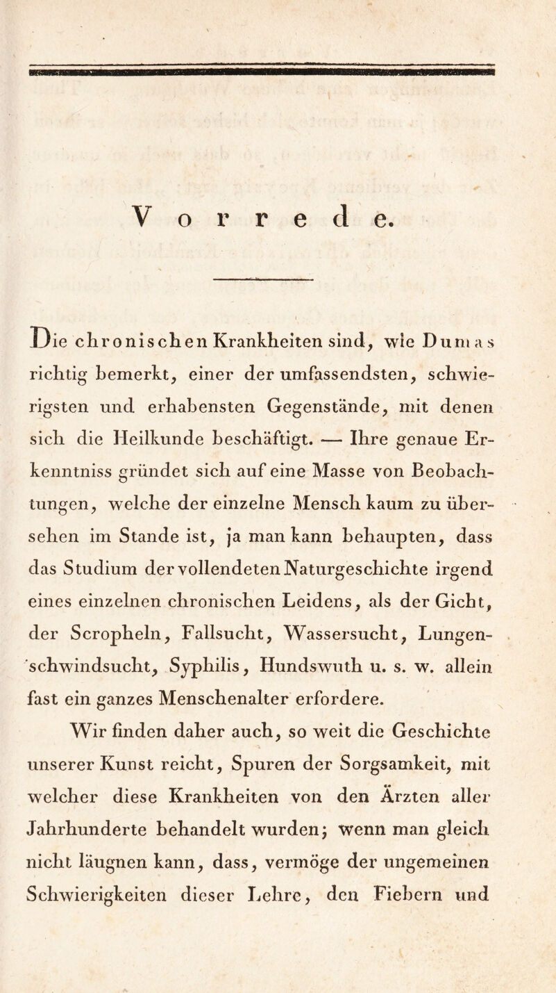 I Die ehronischen Krankheiten sind, wie Dumas richtig bemerkt, einer der umfassendsten, schwie- rigsten und erhabensten Gegenstände, mit denen sich die Heilkunde beschäftigt. — Ihre genaue Er- kenntniss gründet sich auf eine Masse von Beobach- tungen, welche der einzelne Mensch kaum zu über- sehen im Stande ist, ja man kann behaupten, dass das Studium der vollendeten Naturgeschichte irgend eines einzelnen chronischen Leidens, als der Gicht, der Scropheln, Fallsucht, Wassersucht, Lungen- schwindsucht, Syphilis, Hundswuth u. s. w. allein fast ein ganzes Menschenalter erfordere. Wir finden daher auch, so weit die Geschichte unserer Kunst reicht, Spuren der Sorgsamkeit, mit welcher diese Krankheiten von den Ärzten aller Jahrhunderte behandelt wurden; wenn man gleich nicht läugnen kann, dass, vermöge der ungemeinen Schwierigkeiten dieser Lehre, den Fiebern und