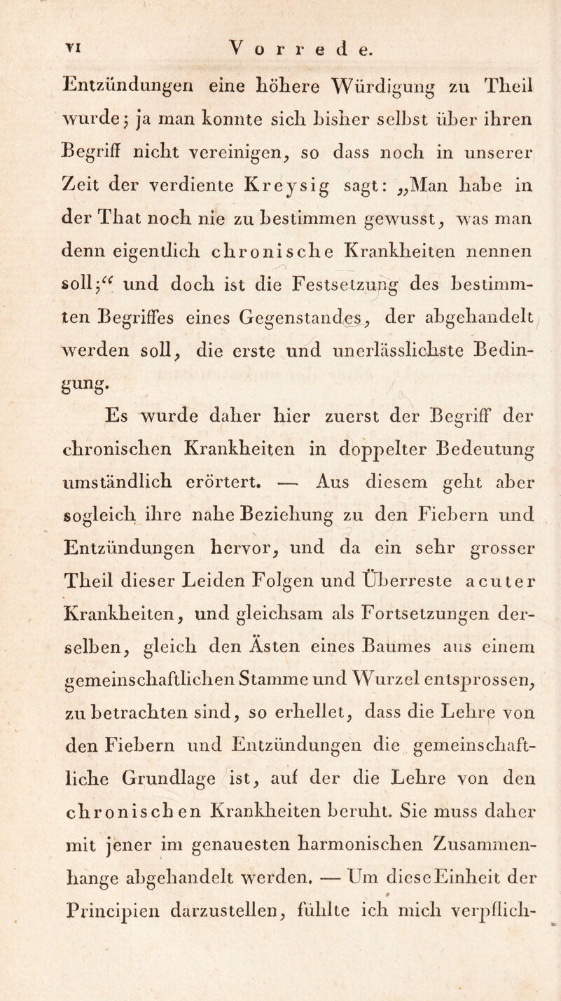 Entzündungen eine höhere Würdigung zu Theil wurde; ja man konnte sich bisher selbst über ihren Begriff nicht vereinigen, so dass noch in unserer Zeit der verdiente Kreysig sagt: „Man habe in der That noch nie zu bestimmen gewusst, was man denn eigentlich chronische Krankheiten nennen 1 ‘ _ soll/* und doch ist die Festsetzung des bestimm- ten Begriffes eines Gegenstandes, der abgehandelt werden soll, die erste und unerlässlichste Bedin- gung. Es wurde daher hier zuerst der Begriff der chronischen Krankheiten in doppelter Bedeutung umständlich erörtert, — Aus diesem geht aber sogleich ihre nahe Beziehung zu den Fiebern und Entzündungen hervor, und da ein sehr grosser Theil dieser Leiden Folgen und Überreste acuter Krankheiten, und gleichsam als Fortsetzungen der- selben, gleich den Ästen eines Baumes aus einem gemeinschaftlichen Stamme und Wurzel entsprossen, zu betrachten sind, so erhellet, dass die Lehre von den Fiebern und Entzündungen die gemeinschaft- liche Grundlage ist, auf der die Lehre von den chronischen Krankheiten beruht. Sie muss daher mit jener im genauesten harmonischen Zusammen- hänge abgehandelt werden, — Um diese Einheit der 9 Principien darzustellen, fühlte ich mich verpflich-