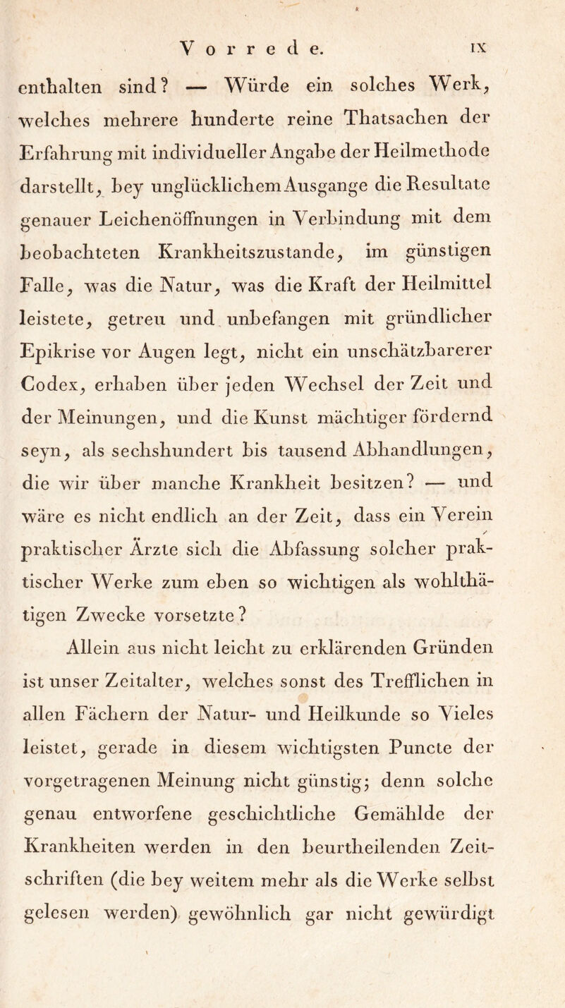 enthalten sind? — Würde ein solches Werk, welches mehrere hunderte reine Thatsachen der Erfahrung mit individueller Angabe der Heilmethode darstellt, bey unglücklichem Ausgange die Resultate genauer Leichenöffnungen in Verbindung mit dem beobachteten Krankheitszustande, im günstigen Falle, was die Natur, was die Kraft der Heilmittel \ leistete, getreu und unbefangen mit gründlicher Epikrise vor Augen legt, nicht ein unschätzbarerer Codex, erhaben über jeden Wechsel der Zeit und der Meinungen, und die Kunst mächtiger fördernd seyn, als sechshundert bis tausend Abhandlungen, die wir über manche Krankheit besitzen? — und wäre es nicht endlich an der Zeit, dass ein Verein / praktischer Ärzte sich die Abfassung solcher prak- tischer Werke zum eben so wichtigen als wohlthä- tigen Zwecke vorsetzte ? Allein aus nicht leicht zu erklärenden Gründen ist unser Zeitalter, welches sonst des Trefflichen in allen Fächern der Natur- und Heilkunde so Vieles leistet, gerade in diesem wichtigsten Puncte der vorgetragenen Meinung nicht günstig; denn solche genau entworfene geschichtliche Gemählde der Krankheiten werden in den beurtheilenden Zeit- schriften (die bey weitem mehr als die Werke selbst gelesen werden) gewöhnlich gar nicht gewürdigt